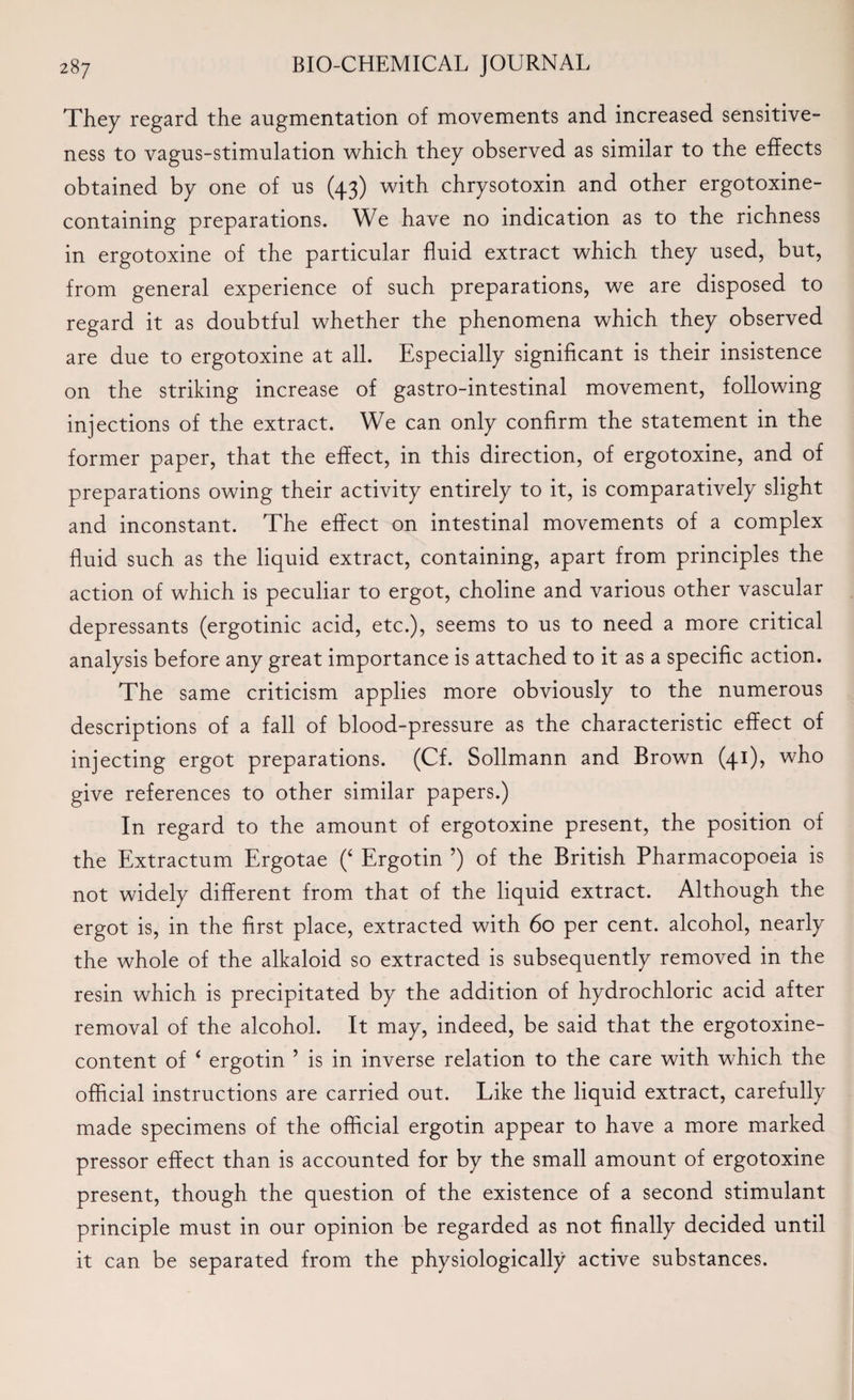 They regard the augmentation of movements and increased sensitive¬ ness to vagus-stimulation which they observed as similar to the effects obtained by one of us (43) with chrysotoxin and other ergotoxine- containing preparations. We have no indication as to the richness in ergotoxine of the particular fluid extract which they used, but, from general experience of such preparations, we are disposed to regard it as doubtful whether the phenomena which they observed are due to ergotoxine at all. Especially significant is their insistence on the striking increase of gastro-intestinal movement, following injections of the extract. We can only confirm the statement in the former paper, that the effect, in this direction, of ergotoxine, and of preparations owing their activity entirely to it, is comparatively slight and inconstant. The effect on intestinal movements of a complex fluid such as the liquid extract, containing, apart from principles the action of which is peculiar to ergot, choline and various other vascular depressants (ergotinic acid, etc.), seems to us to need a more critical analysis before any great importance is attached to it as a specific action. The same criticism applies more obviously to the numerous descriptions of a fall of blood-pressure as the characteristic effect of injecting ergot preparations. (Cf. Sollmann and Brown (41), who give references to other similar papers.) In regard to the amount of ergotoxine present, the position of the Extractum Ergotae (‘ Ergotin ’) of the British Pharmacopoeia is not widely different from that of the liquid extract. Although the ergot is, in the first place, extracted with 60 per cent, alcohol, nearly the whole of the alkaloid so extracted is subsequently removed in the resin which is precipitated by the addition of hydrochloric acid after removal of the alcohol. It may, indeed, be said that the ergotoxine- content of 4 ergotin ’ is in inverse relation to the care with which the official instructions are carried out. Like the liquid extract, carefully made specimens of the official ergotin appear to have a more marked pressor effect than is accounted for by the small amount of ergotoxine present, though the question of the existence of a second stimulant principle must in our opinion be regarded as not finally decided until it can be separated from the physiologically active substances.
