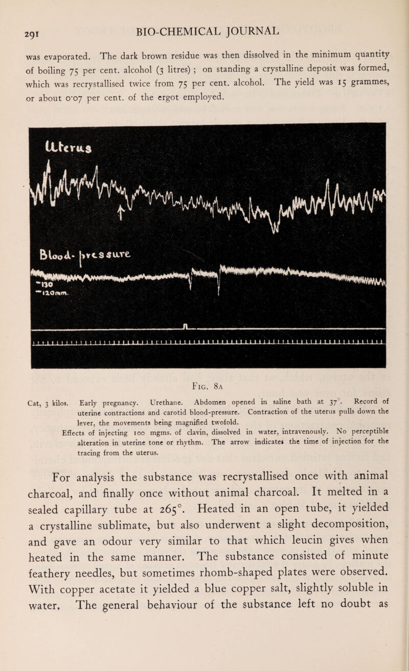 was evaporated. The dark brown residue was then dissolved in the minimum quantity of boiling 75 per cent, alcohol (3 litres) ; on standing a crystalline deposit was formed, which was recrystallised twice from 75 Per cent. alcohol. The yield was 15 grammes, or about 0*07 per cent, of the ergot employed. Fig. 8a Cat, 3 kilos. Early pregnancy. Urethane. Abdomen opened in saline bath at 37 • Record of uterine contractions and carotid blood-pressure. Contraction of the uterus pulls down the lever, the movements being magnified twofold. Effects of injecting 100 mgms. of clavin, dissolved in water, intravenously. No perceptible alteration in uterine tone or rhythm. The arrow indicates the time of injection for the tracing from the uterus. For analysis the substance was recrystallised once with animal charcoal, and finally once without animal charcoal. It melted in a sealed capillary tube at 265°. Heated in an open tube, it yielded a crystalline sublimate, but also underwent a slight decomposition, and gave an odour very similar to that which leucin gives when heated in the same manner. The substance consisted of minute feathery needles, but sometimes rhomb-shaped plates were observed. With copper acetate it yielded a blue copper salt, slightly soluble in water. The general behaviour of the substance left no doubt as