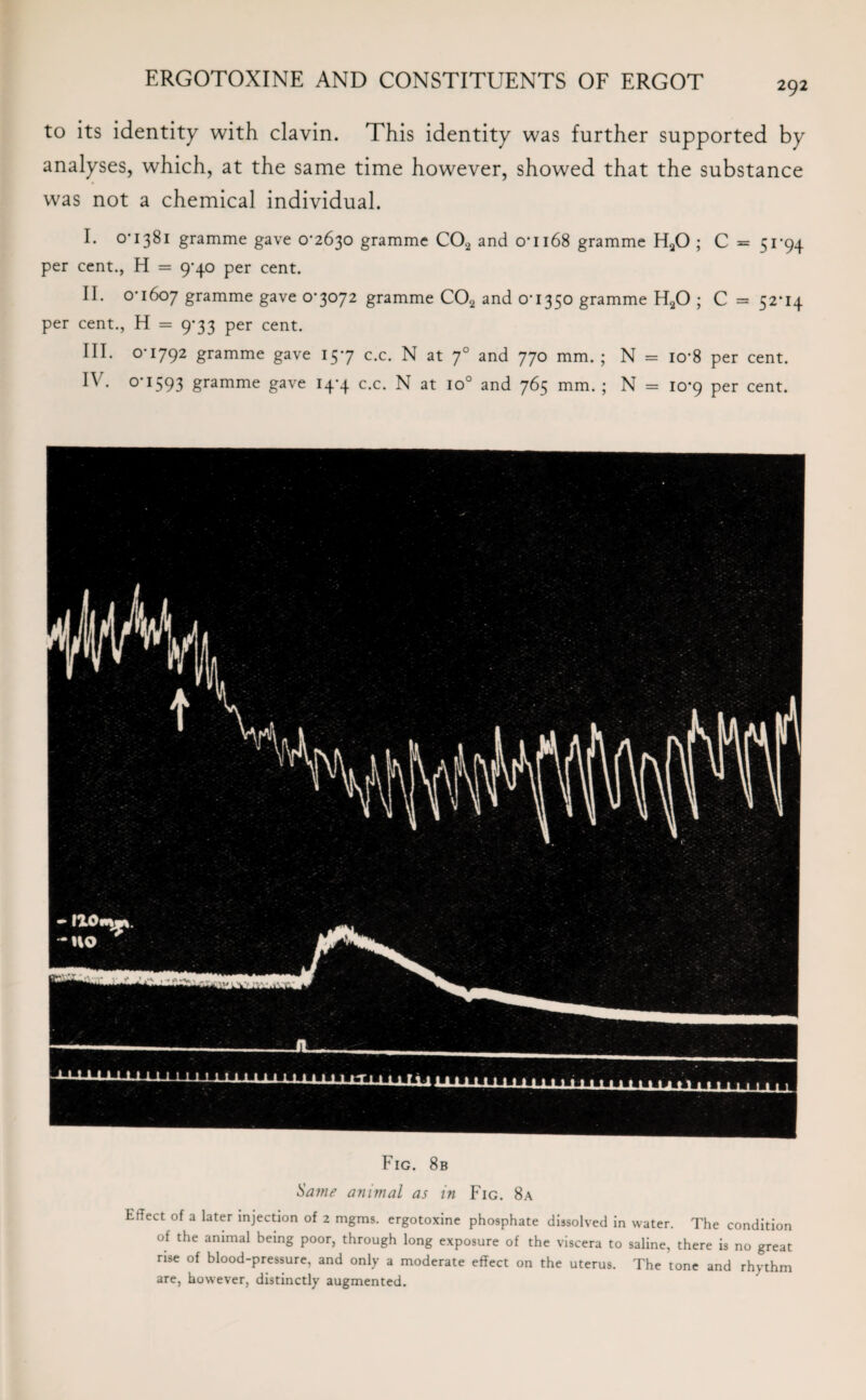 292 to its identity with clavin. This identity was further supported by analyses, which, at the same time however, showed that the substance was not a chemical individual. I. 0*1381 gramme gave 0*2630 gramme C02 and 0*1168 gramme H20 ; C = 51*94 per cent., H = 9*40 per cent. II. 0*1607 gramme gave 0*3072 gramme C02 and 0*1350 gramme H20 ; C = 52*14 per cent., H = 9*33 per cent. III. 0*1792 gramme gave 15*7 c.c. N at 70 and 770 mm. ; N = io*8 per cent. IV. 0*1593 gramme gave 14*4 c.c. N at io° and 765 mm. ; N = 10*9 per cent. Fig. 8b Same animal as in Fig. 8a Effect of a later injection of 2 mgms. ergotoxine phosphate dissolved in water. The condition of the animal being poor, through long exposure of the viscera to saline, there is no great rise of blood-pressure, and only a moderate effect on the uterus. The tone and rhythm are, however, distinctly augmented.