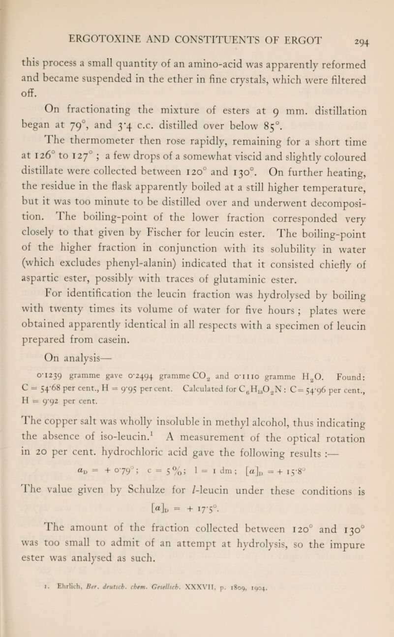 this process a small quantity of an amino-acid was apparently reformed and became suspended in the ether in fine crystals, which were filtered off. On fractionating the mixture of esters at 9 mm. distillation began at 790, and 3*4 c.c. distilled over below 85°. The thermometer then rose rapidly, remaining for a short time at 126° to 1270 ; a few drops of a somewhat viscid and slightly coloured distillate were collected between 120° and 130°. On further heating, the residue in the flask apparently boiled at a still higher temperature, but it was too minute to be distilled over and underwent decomposi¬ tion. The boiling-point of the lower fraction corresponded very closely to that given by Fischer for leucin ester. The boiling-point of the higher fraction in conjunction with its solubility in water (which excludes phenyl-alanin) indicated that it consisted chiefly of aspartic ester, possibly with traces of glutaminic ester. for identification the leucin fraction was hydrolysed by boiling with twenty times its volume of water for five hours ; plates were obtained apparently identical in all respects with a specimen of leucin prepared from casein. On analysis— OU239 gramme gave 0-2494 gramme CO2 and o'llio gramme H,0. Found: C = 54-68 per cent., H = 9-95 per cent. Calculated for C6H1302N : C = 54-96 per cent., H = 9-92 per cent. The copper salt was wholly insoluble in methyl alcohol, thus indicating the absence of iso-leucin.1 A measurement of the optical rotation in 20 per cent, hydrochloric acid gave the following results :— aD = + 0-79° ; c = 5 %; 1 = I dm ; [a]D = + 15-8° The value given by Schulze for /-leucin under these conditions is Md = + 17'5°- The amount of the fraction collected between 120° and 130° was too small to admit of an attempt at hydrolysis, so the impure ester was analysed as such.
