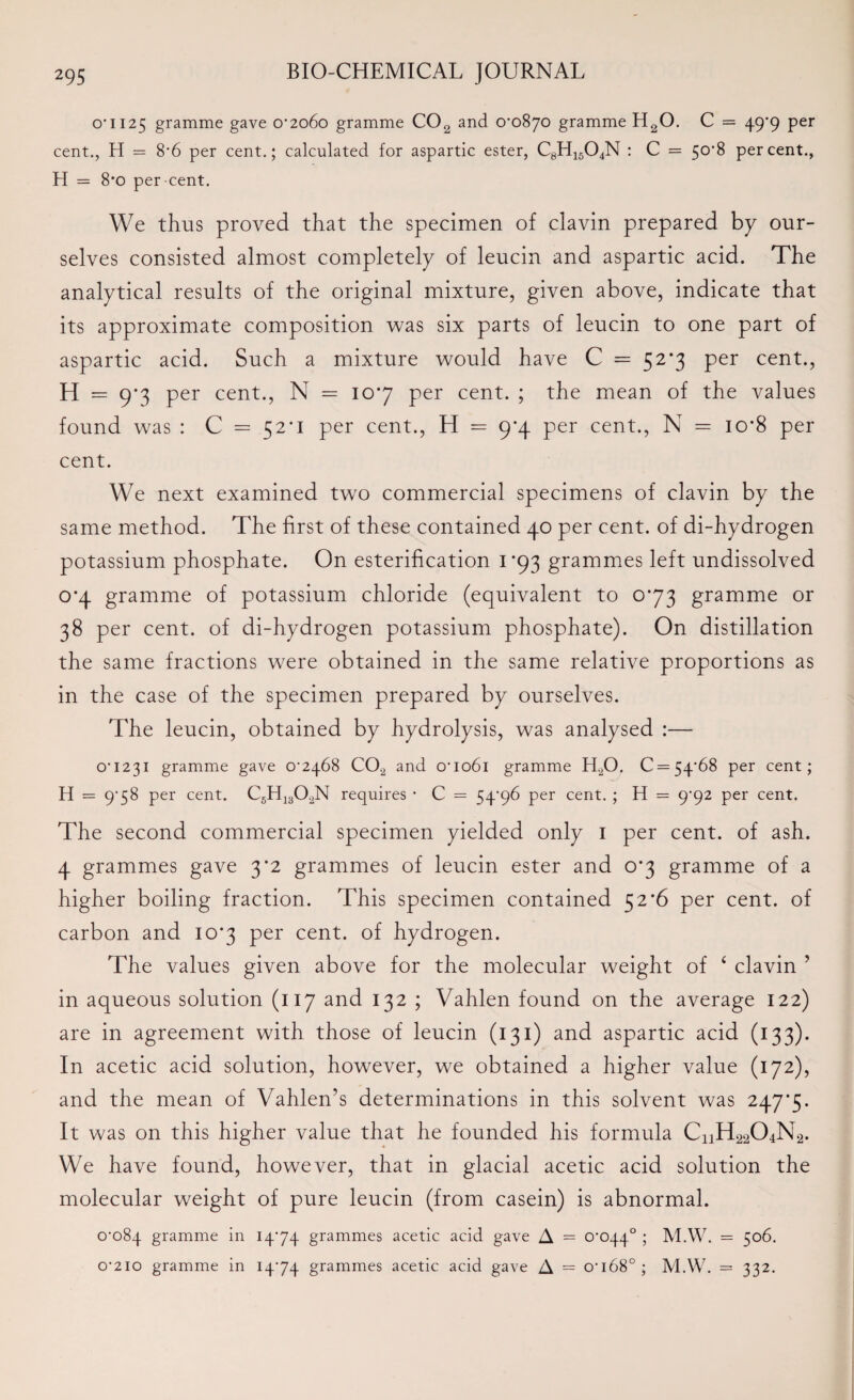 o’ 1125 gramme gave 0’2o6o gramme C02 and o’o87o gramme H20. C = 49*9 per cent., H = 8’6 per cent.; calculated for aspartic ester, C8H1504N : C = 50*8 percent., H = 8*0 per-cent. We thus proved that the specimen of clavin prepared by our¬ selves consisted almost completely of leucin and aspartic acid. The analytical results of the original mixture, given above, indicate that its approximate composition was six parts of leucin to one part of aspartic acid. Such a mixture would have C = 52*3 per cent., H = 9*3 per cent., N = 107 per cent. ; the mean of the values found was : C = 52*1 per cent., H = 9*4 per cent., N = io*8 per cent. We next examined two commercial specimens of clavin by the same method. The first of these contained 40 per cent, of di-hydrogen potassium phosphate. On esterification 1*93 grammes left undissolved o*4 gramme of potassium chloride (equivalent to 073 gramme or 38 per cent, of di-hydrogen potassium phosphate). On distillation the same fractions were obtained in the same relative proportions as in the case of the specimen prepared by ourselves. The leucin, obtained by hydrolysis, was analysed :— 0’i23i gramme gave 0’2468 C0.2 and o’io6i gramme HX). C = 54’68 per cent; H == 9*58 per cent. C5H1302N requires • C = 54*96 per cent. ; H = 9^92 per cent. The second commercial specimen yielded only 1 per cent, of ash. 4 grammes gave 3*2 grammes of leucin ester and 0*3 gramme of a higher boiling fraction. This specimen contained 52*6 per cent, of carbon and 10*3 per cent, of hydrogen. The values given above for the molecular weight of ‘ clavin ? in aqueous solution (117 and 132 ; Vahlen found on the average 122) are in agreement with those of leucin (131) and aspartic acid (133). In acetic acid solution, however, we obtained a higher value (172), and the mean of Vahlen’s determinations in this solvent was 247*5. It was on this higher value that he founded his formula CnH^C^Na. We have found, however, that in glacial acetic acid solution the molecular weight of pure leucin (from casein) is abnormal. 0^084 gramme in 1474 grammes acetic acid gave A = crcqq.0 ; M.W. = 506. 0’2io gramme in 1474 grammes acetic acid gave A = 0’i68°; M.W. = 332.