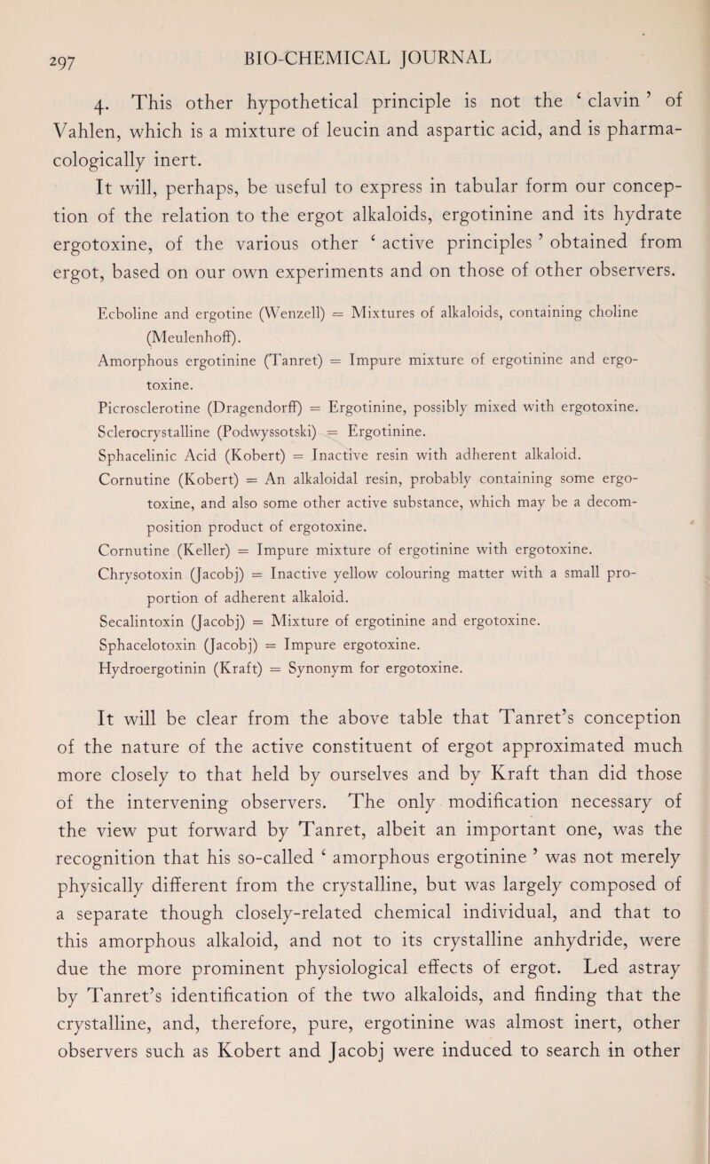 4. This other hypothetical principle is not the £ clavin ’ of Vahlen, which is a mixture of leucin and aspartic acid, and is pharma¬ cologically inert. It will, perhaps, be useful to express in tabular form our concep¬ tion of the relation to the ergot alkaloids, ergotinine and its hydrate ergotoxine, of the various other ‘ active principles 5 obtained from ergot, based on our own experiments and on those of other observers. Ecboline and ergotine (Wenzell) = Mixtures of alkaloids, containing choline (Meulenhoff). Amorphous ergotinine (Tanret) = Impure mixture of ergotinine and ergo¬ toxine. Picrosclerotine (Dragendorff) = Ergotinine, possibly mixed with ergotoxine. Sclerocrystalline (Podwyssotski) = Ergotinine. Sphacelinic Acid (Kobert) = Inactive resin with adherent alkaloid. Cornutine (Kobert) = An alkaloidal resin, probably containing some ergo¬ toxine, and also some other active substance, which may be a decom¬ position product of ergotoxine. Cornutine (Keller) = Impure mixture of ergotinine with ergotoxine. Chrysotoxin (Jacobj) = Inactive yellow colouring matter with a small pro¬ portion of adherent alkaloid. Secalintoxin (Jacobj) = Mixture of ergotinine and ergotoxine. Sphacelotoxin (Jacobj) = Impure ergotoxine. Hydroergotinin (Kraft) = Synonym for ergotoxine. It will be clear from the above table that Tanret’s conception of the nature of the active constituent of ergot approximated much more closely to that held by ourselves and by Kraft than did those of the intervening observers. The only modification necessary of the view put forward by Tanret, albeit an important one, was the recognition that his so-called ‘ amorphous ergotinine ’ was not merely physically different from the crystalline, but was largely composed of a separate though closely-related chemical individual, and that to this amorphous alkaloid, and not to its crystalline anhydride, were due the more prominent physiological effects of ergot. Led astray by Tanret’s identification of the two alkaloids, and finding that the crystalline, and, therefore, pure, ergotinine was almost inert, other observers such as Kobert and Jacobj were induced to search in other