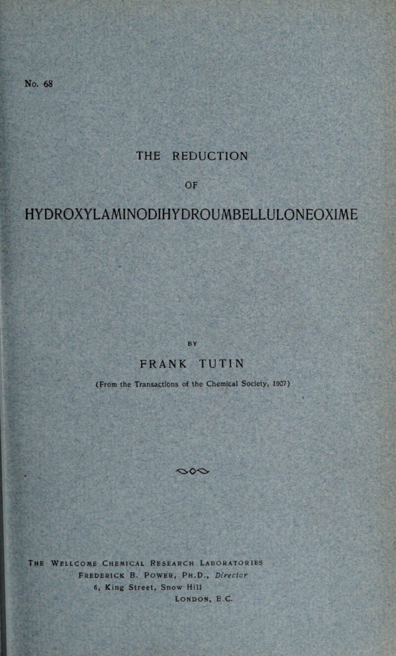 No. 68 THE REDUCTION OF HYDROXYLAMINODIHYDROUMBELLULONEOXIME BY FRANK TUTIN (From the Transactions of the Chemical Society, 1907) The Wellcome Chemical Research Laboratories Frederick B. Power, Ph.D., Director 6, King Street, Snow Hill London, E C.