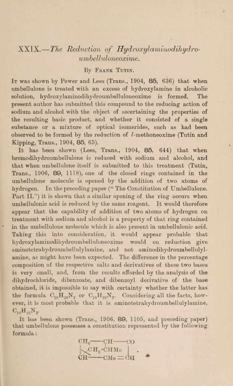 XXIX.—The Reduction of Hydroxylaminodihydro- umbelluloneoxime. By Frank Tutin. It was shown by Power and Lees (Trans., 1904, 85, 636) that when umbellulone is treated with an excess of hydroxvlamine in alcoholic solution, hydroxylaminodihydroumbelluloneoxime is formed. The present author has submitted this compound to the reducing action of sodium and alcohol with the object of ascertaining the properties of the resulting basic product, and whether it consisted of a single substance or a mixture of optical isomerides, such as had been observed to be formed by the reduction of ^-methoneoxime (Tutin and Kipping, Trans., 1904, 85, 65). It has been shown (Lees, Trans., 1904, 85, 644) that when bromodihydroumbellulone is reduced with sodium and alcohol, and that when umbellulone itself is submitted to this treatment (Tutin, Trans., 1906, 89, 1118), one of the closed rings contained in the umbellulone molecule is opened by the addition of two atoms of hydrogen. In the preceding paper (“ The Constitution of Umbellulone. Part II.”) it is shown that a similar opening of the ring occurs when umbellulonic acid is reduced by the same reagent. It would therefore appear that the capability of addition of two atoms of hydrogen on treatment with sodium and alcohol is a property of that ring contained in the umbellulone molecule which is also present in umbellulonic acid. Taking this into consideration, it would appear probable that hydroxylaminodihydroumbelluloneoxime would on reduction give aminotetrahydroumbellulylamine, and not aminodihydroumbellulyl- amine, as might have been expected. The difference in the percentage composition of the respective salts and derivatives of these two bases is very small, and, from the results afforded by the analysis of the dihydrochloride, dibenzoate, and dibenzoyl derivative of the base obtained, it is impossible to say with certainty whether the latter has the formula C10H.J0N.2 or C10H22N2. Considering all the facts, how¬ ever, it is most probable that it is aminotetrahydroumbellulylamine, ^10^22^2* It has been shown (Trans., 1906, 89, 1105, and preceding paper) that umbellulone possesses a constitution represented by the following formula: CH2-CH-CO [^XJHj-CHMe I . CH-CMe = CH *