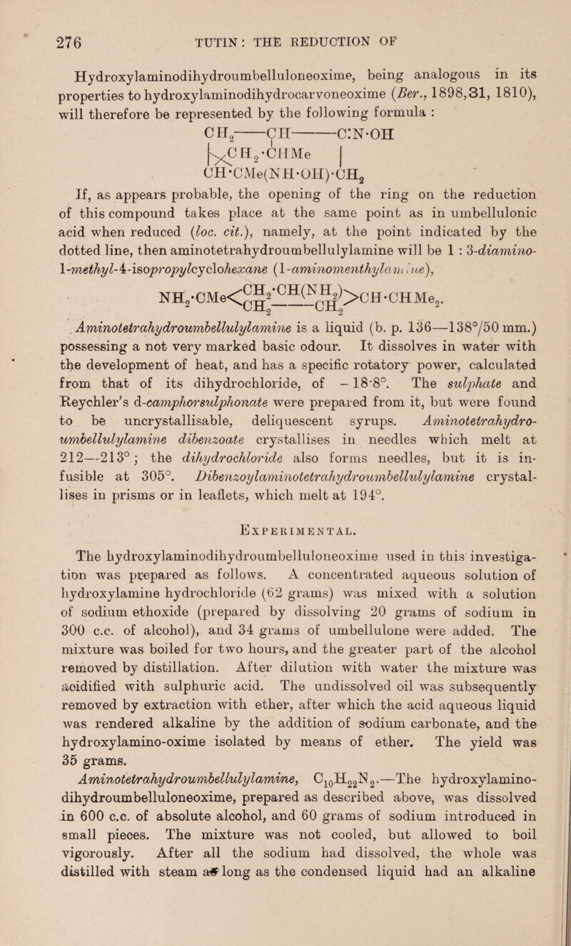 Hydroxylaminodihydroumbelluloneoxime, being analogous in its properties to hydroxylaminodihydrocarvoneoxime (Ber., 1898,31, 1810), will therefore be represented by the following formula : ch2—ch-c:n-oh yCH2*CHMe CH*CMe(NH*OH)'CH2 If, as appears probable, the opening of the ring on the reduction of this compound takes place at the same point as in umbellulonic acid when reduced (loc. cit.), namely, at the point indicated by the dotted line, then aminotetrahydroumbellulylamine will be 1 : 3-diamino- l-methyl-i-isopropylcyclohexane (1 -aminoinenthylam hie), NH.-,-CMe<^3'CH<y(-I^>CH -CH Me„. , Aminotetrahydroumbellulylamine is a liquid (b. p. 136—138°/50mm.) possessing a not very marked basic odour. It dissolves in water with the development of heat, and has a specific rotatory power, calculated from that of its dihydrochloride, of -18’8°. The sulphate and Heychler’s d-camphorsulphonate were prepared from it, but were found to be uncrystallisable, deliquescent syrups. Aminotetrahydro¬ umbellulylamine dibenzoate crystallises in needles which melt at 212—213°; the dihydrochloride also forms needles, but it is in¬ fusible at 305°. Dibenzoylaminotetrahydroumbellulylamine crystal¬ lises in prisms or in leaflets, which melt at 194°. Experimental. The hydroxylaminodihydroumbelluloneoxime used in this investiga¬ tion was prepared as follows. A concentrated aqueous solution of hydroxylamine hydrochloride (62 grams) was mixed with a solution of sodium ethoxide (prepared by dissolving 20 grams of sodium in 300 c.c. of alcohol), and 34 grams of umbellulone were added. The mixture was boiled for two hours, and the greater part of the alcohol removed by distillation. After dilution with water the mixture was acidified with sulphuric acid. The undissolved oil was subsequently removed by extraction with ether, after which the acid aqueous liquid was rendered alkaline by the addition of sodium carbonate, and the hydroxylamino-oxime isolated by means of ether. The yield was 35 grams. Aminotetrahydroumbellulylamine, C10H22N2.—The hydroxylamino- dihydroumbelluloneoxime, prepared as described above, was dissolved in 600 c.c. of absolute alcohol, and 60 grams of sodium introduced in small pieces. The mixture was not cooled, but allowed to boil vigorously. After all the sodium had dissolved, the whole was distilled with steam a# long as the condensed liquid had an alkaline
