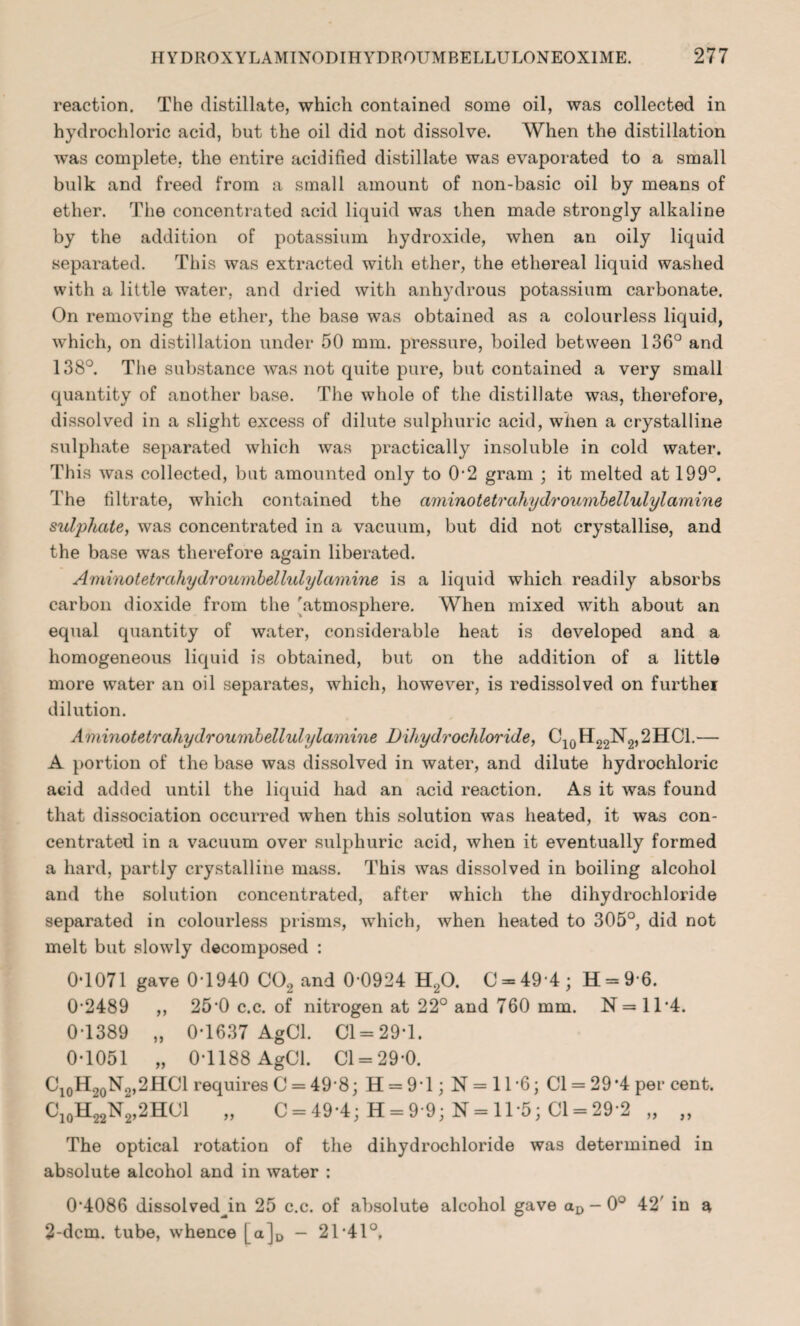 reaction. The distillate, which contained some oil, was collected in hydrochloric acid, but the oil did not dissolve. When the distillation was complete, the entire acidified distillate was evaporated to a small bulk and freed from a small amount of non-basic oil by means of ether. The concentrated acid liquid was then made strongly alkaline by the addition of potassium hydroxide, when an oily liquid separated. This was extracted with ether, the ethereal liquid washed with a little water, and dried with anhydrous potassium carbonate. On removing the ether, the base was obtained as a colourless liquid, which, on distillation under 50 mm. pressure, boiled between 136° and 138°. The substance was not quite pure, but contained a very small quantity of another base. The whole of the distillate was, therefore, dissolved in a slight excess of dilute sulphuric acid, when a crystalline sulphate separated which was practically insoluble in cold water. This was collected, but amounted only to 0-2 gram ; it melted at 199°. The filtrate, which contained the aminotetrahydroumbellulylamine sulphate, was concentrated in a vacuum, but did not crystallise, and the base was therefore again liberated. Aminotetrahydroumbellulylamine is a liquid which readily absorbs carbon dioxide from the 'atmosphere. When mixed with about an equal quantity of water, considerable heat is developed and a homogeneous liquid is obtained, but on the addition of a little more water an oil separates, which, however, is redissolved on furthei dilution. Aminotetrahydroumbellulylamine Dihydrochloride, C10H22N2,2HC1.— A portion of the base was dissolved in water, and dilute hydrochloric acid added until the liquid had an acid reaction. As it was found that dissociation occurred when this solution was heated, it was con¬ centrated in a vacuum over sulphuric acid, when it eventually formed a hard, partly crystalline mass. This was dissolved in boiling alcohol and the solution concentrated, after which the dihydrochloride separated in colourless prisms, which, when heated to 305°, did not melt but slowly decomposed : 0*1071 gave 0*1940 C02 and 0-0924 H,0. C = 49 4 ; H = 9 6. 0-2489 ,, 25*0 c.c. of nitrogen at 22° and 760 mm. N=1T4. 0-1389 „ 0-1637 AgCl. 01 = 29*1. 0*1051 „ 0-1188 AgOl. 01 = 29-0. O10H20N2,2HCl requires C = 49-8; H = 9 1; N = 11 -6; Cl = 29*4 per cent. C10H22N2,2HC1 „ 0 = 49-4; H = 9-9; N = ll-5; 01 = 29-2 „ „ The optical rotation of the dihydrochloride was determined in absolute alcohol and in water : 0-4086 dissolved Jn 25 c.c. of absolute alcohol gave aD - 0° 42' in a 2-dcm. tube, whence [a]D — 21-41°,