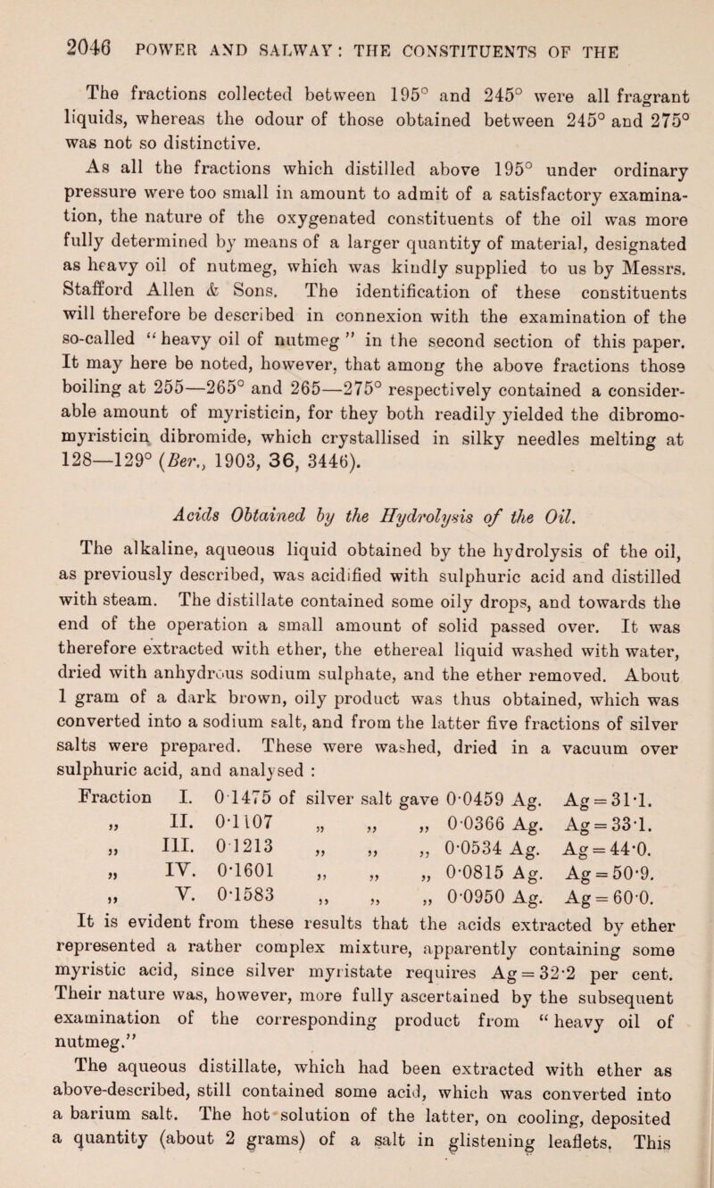 The fractions collected between 195° and 245° were all fragrant liquids, whereas the odour of those obtained between 245° and 275° was not so distinctive. As all the fractions which distilled above 195° under ordinary pressure were too small in amount to admit of a satisfactory examina¬ tion, the nature of the oxygenated constituents of the oil was more fully determined by means of a larger quantity of material, designated as heavy oil of nutmeg, which was kindly supplied to us by Messrs. Stafford Allen & Sons. The identification of these constituents will therefore be described in connexion with the examination of the so-called “ heavy oil of nutmeg ” in the second section of this paper. It may here be noted, however, that among the above fractions those boiling at 255—265° and 265—275° respectively contained a consider¬ able amount of myristicin, for they both readily yielded the dibromo- myristicin dibromide, which crystallised in silky needles melting at 128—129° (Ber„ 1903, 36, 3446). Acids Obtained by the Hydrolysis of the Oil. The alkaline, aqueous liquid obtained by the hydrolysis of the oil, as previously described, was acidified with sulphuric acid and distilled with steam. The distillate contained some oily drops, and towards the end of the operation a small amount of solid passed over. It was therefore extracted with ether, the ethereal liquid washed with water, dried with anhydrous sodium sulphate, and the ether removed. About 1 gram of a dark brown, oily product was thus obtained, which was converted into a sodium salt, and from the latter five fractions of silver salts were prepared. These were washed, dried in a vacuum over sulphuric acid, and analysed : Fraction i} )} » )> I. II. III. IY. Y. Ag = 31*1. Ag = 33*1. Ag = 44*0. Ag = 50*9. Ag = 60-0. 0 1475 of silver salt gave 0*0459 Ag. 0T107 „ „ „ 0-0366 Ag. 01213 „ „ „ 0-0534 Ag. 0*1601 „ „ „ 0-0815 Ag. 0*1583 „ „ „ 0-0950 Ag. It is evident from these results that the acids extracted by ether represented a rather complex mixture, apparently containing some myristic acid, since silver myristate requires Ag = 32’2 per cent. Their nature was, however, more fully ascertained by the subsequent examination of the corresponding product from “ heavy oil of nutmeg.” The aqueous distillate, which had been extracted with ether as above-described, still contained some acid, which was converted into a barium salt. The hot solution of the latter, on cooling, deposited a quantity (about 2 grams) of a salt in glistening leaflets. This