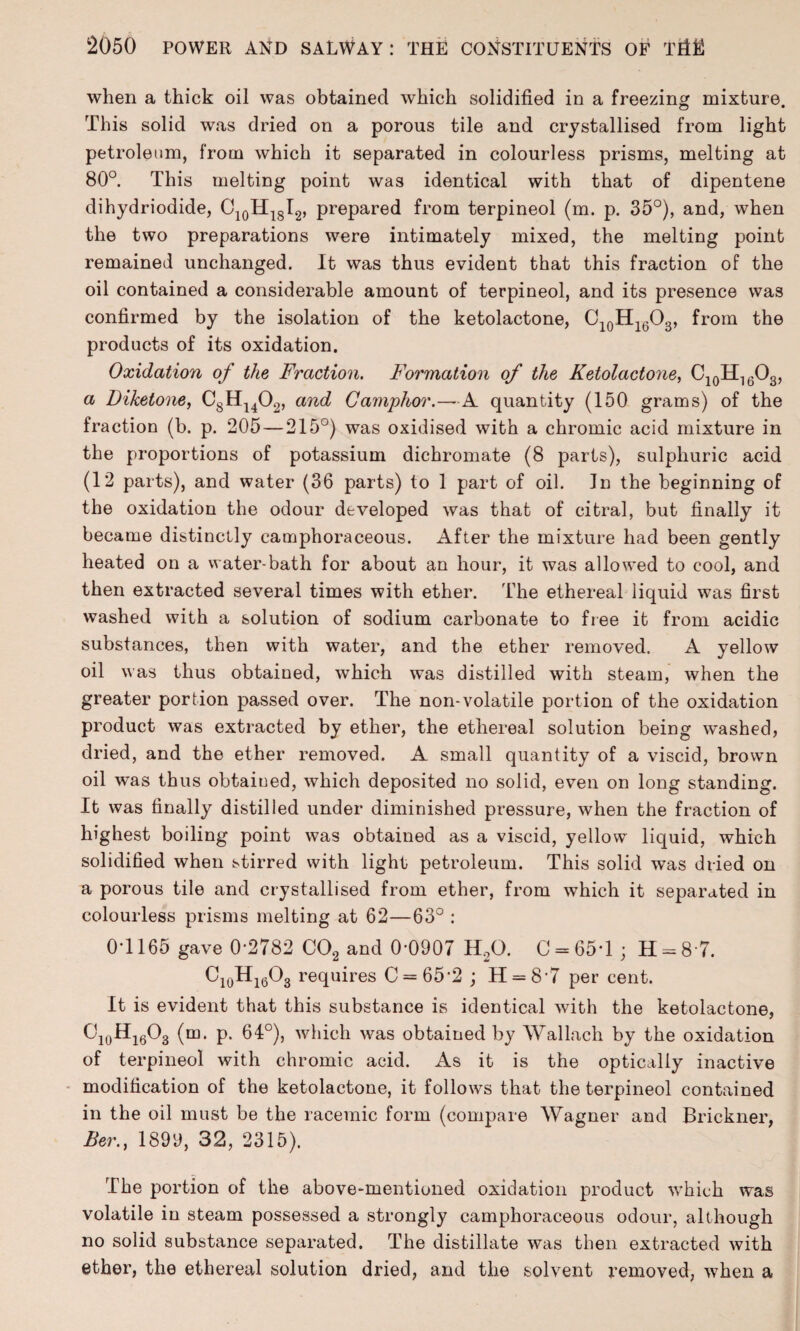 when a thick oil was obtained which solidified in a freezing mixture. This solid was dried on a porous tile and crystallised from light petroleum, from which it separated in colourless prisms, melting at 80°. This melting point was identical with that of dipentene dihydriodide, C10H18I2, prepared from terpineol (m. p. 35°), and, when the two preparations were intimately mixed, the melting point remained unchanged. It was thus evident that this fraction of the oil contained a considerable amount of terpiueol, and its presence was confirmed by the isolation of the ketolactone, C10H1(3O3, from the products of its oxidation. Oxidation of the Fraction. Formation of the Ketolactone, C10H16O3, a Diketone, C8H1402, and Camphor.—A quantity (150 grams) of the fraction (b. p. 205 — 215°) was oxidised with a chromic acid mixture in the proportions of potassium dichromate (8 parts), sulphuric acid (12 parts), and water (36 parts) to 1 part of oil. In the beginning of the oxidation the odour developed was that of citral, but finally it became distinctly camphoraceous. After the mixture had been gently heated on a water-bath for about an hour, it was allowed to cool, and then extracted several times with ether. The ethereal liquid was first washed with a solution of sodium carbonate to free it from acidic substances, then with water, and the ether removed. A yellow oil was thus obtained, which was distilled with steam, when the greater portion passed over. The non-volatile portion of the oxidation product was extracted by ether, the ethereal solution being washed, dried, and the ether removed. A small quantity of a viscid, brown oil was thus obtained, which deposited no solid, even on long standing. It was finally distilled under diminished pressure, when the fraction of highest boiling point was obtained as a viscid, yellow liquid, which solidified when stirred with light petroleum. This solid was dried on a porous tile and crystallised from ether, from which it separated in colourless prisms melting at 62—63° : 0*1165 gave 0-2782 C02 and 0-0907 H20. 0 = 65*1 ; H = 8 7. C10H16O3 requires 0 = 65-2 ; H = 8'7 per cent. It is evident that this substance is identical with the ketolactone, C10Hi6O3 (m. p. 64°), which was obtained by Wallach by the oxidation of terpineol with chromic acid. As it is the optically inactive modification of the ketolactone, it follows that the terpineol contained in the oil must be the racemic form (compare Wagner and Brickner, Ber., 1899, 32, 2315). The portion of the above-mentioned oxidation product which was volatile in steam possessed a strongly camphoraceous odour, although no solid substance separated. The distillate was then extracted with ether, the ethereal solution dried, and the solvent removed, when a