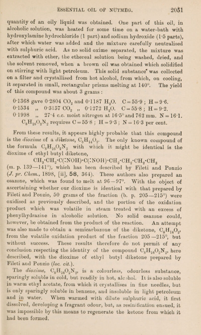 quantity of an oily liquid was obtained. One part of this oil, in alcoholic solution, was heated for some time on a water-bath with hydroxylamine hydrochloride (1 part) and sodium hydroxide (1*5 parts), after which water was added and the mixture carefully neutralised with sulphuric acid. As no solid oxime separated, the mixture was extracted with ether, the ethereal solution being washed, dried, and the solvent removed, when a brown oil was obtained which solidified on stirring with light petroleum. This solid substance* was collected on a filter and crystallised from hot alcohol, from which, on cooling, it separated in small, rectangular prisms melting at 140°. The yield of this compound was about 3 grams : 0-1368 gave 0-2804 C02 and 0-1187 H20. C = 55-9 ; H = 9 6. 0-1534 „ 0-3137 C02 „ 0*1272 H20. C = 55-8 ; H = 9-2. 0T998 ,, 27’4 c.c. moist nitrogen at 16’5°and 762 mm. N=161. CgHigOgN2 requires C = 55‘8; H = 93; N=16*3 per cent. From these results, it appears highly probable that this compound is the dioxime of a diketone, C8H140.,. The only known compound of the formula C8H1602N2 with which it might be identical is the dioxime of ethyl butyl diketone, ch3-ch2-c(:noh)-c(:noh)-cbi2-ch2*ch2*ch3 (m. p. 139—141°), which has been described by Fileti and Ponzio («/. pr. Chem.y 1898, [iij, 58, 364). These authors also prepared an osazone, which was found to melt at 96—97°. With the object of ascertaining whether our dioxime is identical with that prepared by Fileti and Ponzio, 50 grams of the fraction (b. p. 205—215°) were oxidised as previously described, and the portion of the oxidation product which was volatile in steam treated with an excess of phenylhydrazine in alcoholic solution. No solid osazone could, however, be obtained from the product of the reaction. An attempt was also made to obtain a semicarbazone of the diketone, C81I1402, from the volatile oxidation product of the fraction 205—215°, but without success. These results therefore do not permit of any conclusion respecting the identity of the compound C8H160oNo, here described, with the dioxime of ethyl butyl diketone prepared by Fileti and Ponzio (loc. cit.). The dioxime, C!sHI602N2, is a colourless, odourless substance, sparingly soluble in cold, but readily in hot, ale >hol. It is also soluble in warm ethyl acetate, from which it crystallises in tine needles, but is only sparingly soluble in benzene, and insoluble in light petroleum and in water. AY hen warmed with dilute sulphuric acid, it first dissolved, developing a fragrant odour, but, as resinification ensued, it was impossible by this means to regenerate the ketone from which it had been formed.