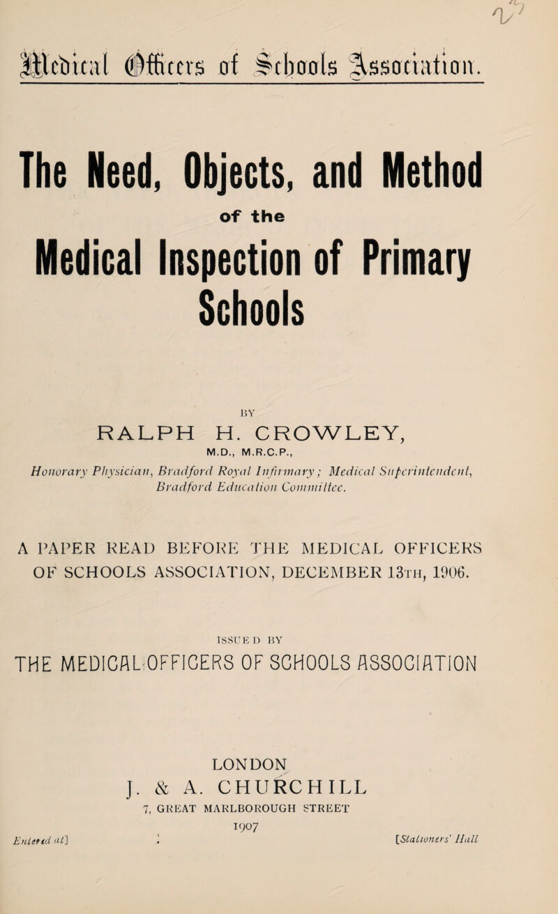 The Need, Objects, of the Medical Inspection Schools and Method of Primary BY RALPH H. CROWLEY, M.D., M.R.C.P., Honorary Physician, Bradford Royal Infirmary; Medical Superintendent, Bradford Education Committee. A PAPER READ BEFORE THE MEDICAL OFFICERS OF SCHOOLS ASSOCIATION, DECEMBER 13th, 1906. ISSUED BY THE MEDICAL OFFICERS OF SCHOOLS ASSOCIATION LONDON J. & A. CHURCHILL 7, GREAT MARLBOROUGH STREET up? Entered at] [Stationers' Hall