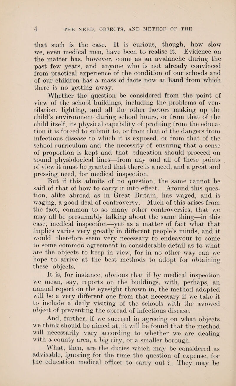 that such is the case. It is curious, though, how slow we, even medical men, have been to realise it. Evidence on the matter has, however, come as an avalanche during the past few years, and anyone who is not already convinced from practical experience of the condition of our schools and of our children has a mass of facts now at hand from which there is no getting away. Whether the question be considered from the point of view of the school buildings, including the problems of ven¬ tilation, lighting, and all the other factors making up the child’s environment during school hours, or from that of the child itself, its physical capability of profiting from the educa¬ tion it is forced to submit to, or from that of the dangers from infectious disease to which it is exposed, or from that of the school curriculum and the necessity of ensuring that a sense of proportion is kept and that education should proceed on sound physiological lines—from any and all of these points of view it must be granted that there is a need, and a great and pressing need, for medical inspection. But if this admits of no question, the same cannot be said of that of how to carry it into effect. Around this ques¬ tion, alike abroad as in Great Britain, has waged, and is w aging, a good deal of controversy. Much of this arises from the fact, common to so many other controversies, that wre may all be presumably talking about the same thing—in this case, medical inspection—yet as a matter of fact what that implies varies very greatly in different people’s minds, and it would therefore seem very necessary to endeavour to come to some common agreement in considerable detail as to what are the objects to keep in view , for in no other way can we hope to arrive at the best methods to adopt for obtaining these objects. It is, for instance, obvious that if by medical inspection we mean, say, reports on the buildings, with, perhaps, an annual report on the eyesight thrown in, the method adopted will be a very different one from that necessary if we take it to include a daily visiting of the schools with the avowed object of preventing the spread of infectious disease. And, further, if we succeed in agreeing on what objects we think should be aimed at, it will be found that the method will necessarily vary according to whether we are dealing with a county area, a big city, or a smaller borough. What, then, are the duties which may be considered as advisable, ignoring for the time the question of expense, for the education medical officer to carry out ? They may be