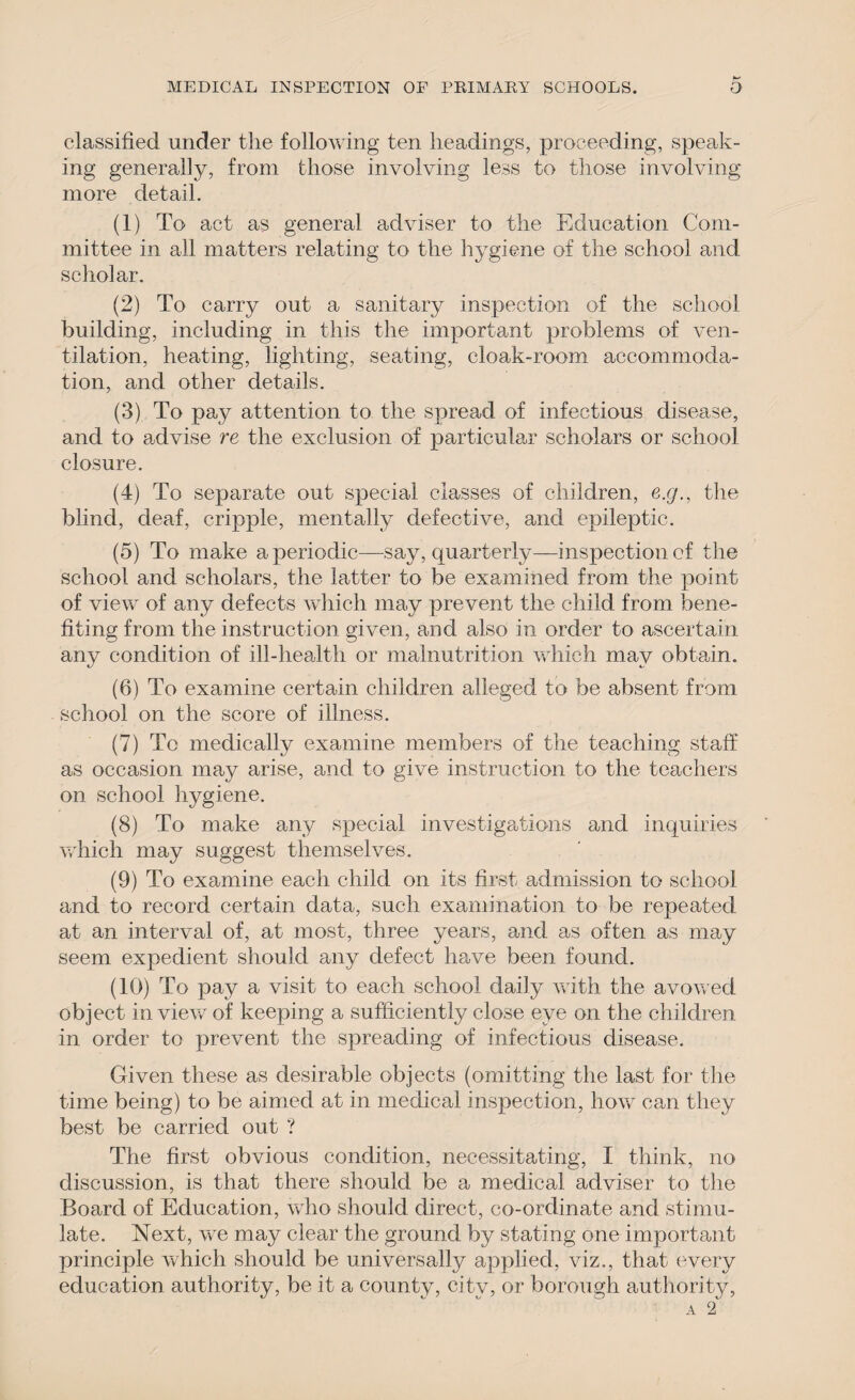 classified under the following ten headings, proceeding, speak¬ ing generally, from those involving less to those involving more detail. (1) To act as general adviser to the Education Com¬ mittee in all matters relating to the hygiene of the school and scholar. (2) To carry out a sanitary inspection of the school building, including in this the important problems of ven¬ tilation, heating, lighting, seating, cloak-room accommoda¬ tion, and other details. (3) To pay attention to the spread of infectious disease, and to advise re the exclusion of particular scholars or school closure. (4) To separate out special classes of children, e.g., the blind, deaf, cripple, mentally defective, and epileptic. (5) To make aperiodic—say, quarterly—inspection of the school and scholars, the latter to be examined from the point of view of any defects which may prevent the child from bene¬ fiting from the instruction given, and also in order to ascertain any condition of ill-health or malnutrition which may obtain. (6) To examine certain children alleged to be absent from school on the score of illness. (7) To medically examine members of the teaching staff as occasion may arise, and to give instruction to the teachers on school hygiene. (8) To make any special investigations and inquiries which may suggest themselves. (9) To examine each child on its first admission to school and to record certain data, such examination to be repeated at an interval of, at most, three years, and as often as may seem expedient should any defect have been found. (10) To pay a visit to each school daily with the avowed object in view of keeping a sufficiently close eye on the children in order to prevent the spreading of infectious disease. Given these as desirable objects (omitting the last for the time being) to be aimed at in medical inspection, how can they best be carried out ? The first obvious condition, necessitating, I think, no discussion, is that there should be a medical adviser to the Board of Education, who should direct, co-ordinate and stimu¬ late. Next, we may clear the ground by stating one important principle which should be universally applied, viz., that every education authority, be it a county, city, or borough authority,