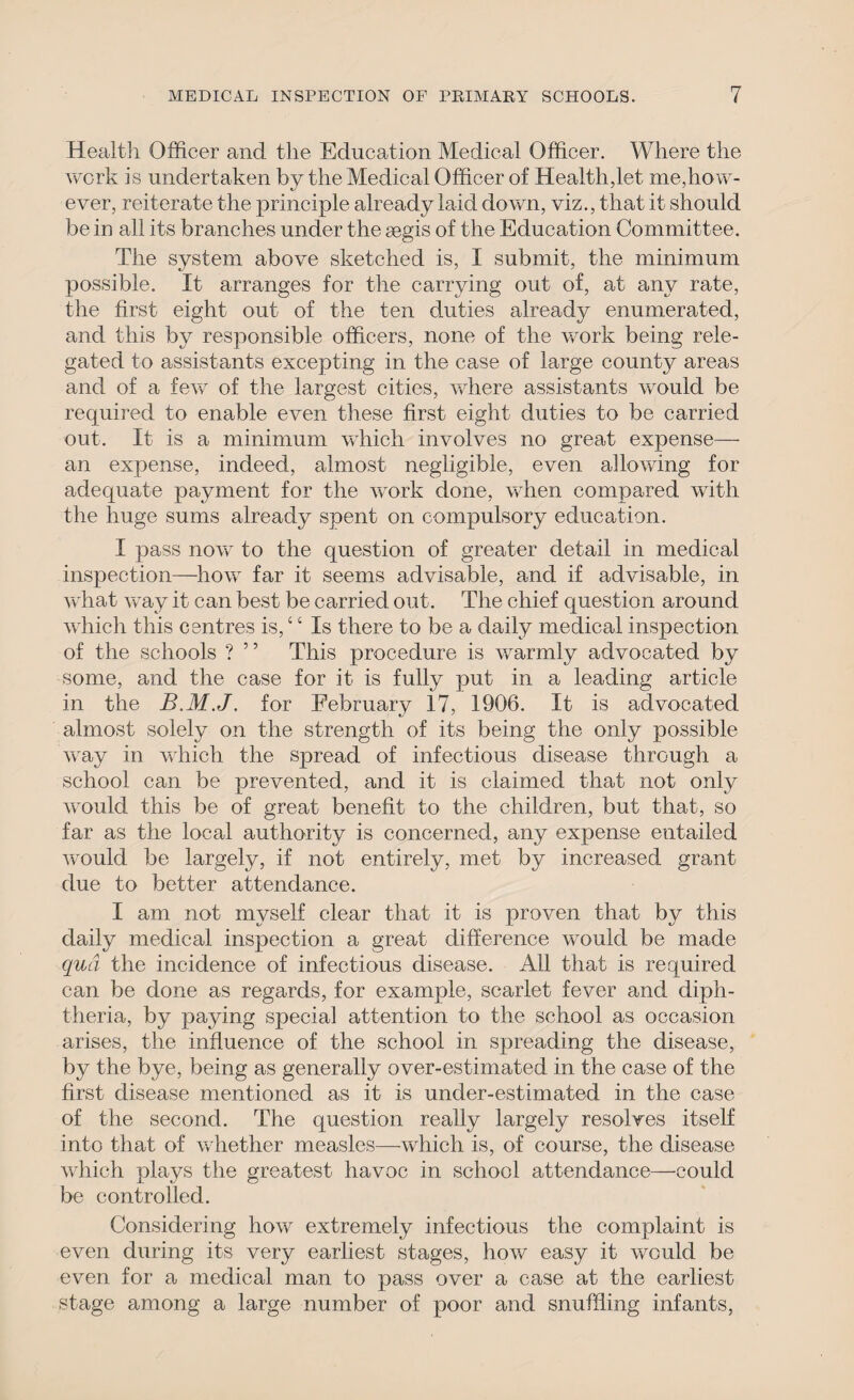 Health Officer and the Education Medical Officer. Where the work is undertaken by the Medical Officer of Health,let me,how¬ ever, reiterate the principle already laid down, viz., that it should be in all its branches under the aegis of the Education Committee. The system above sketched is, I submit, the minimum possible. It arranges for the carrying out of, at any rate, the first eight out of the ten duties already enumerated, and this by responsible officers, none of the work being rele¬ gated to assistants excepting in the case of large county areas and of a few of the largest cities, where assistants vrould be required to enable even these first eight duties to be carried out. It is a minimum which involves no great expense— an expense, indeed, almost negligible, even allowing for adequate payment for the work done, when compared with the huge sums already spent on compulsory education. I pass now to the question of greater detail in medical inspection—how far it seems advisable, and if advisable, in what way it can best be carried out. The chief question around which this centres is, ‘ ‘ Is there to be a daily medical inspection of the schools ? ” This procedure is warmly advocated by some, and the case for it is fully put in a leading article in the B.M.J. for February 17, 1906. It is advocated almost solely on the strength of its being the only possible way in which the spread of infectious disease through a school can be prevented, and it is claimed that not only would this be of great benefit to the children, but that, so far as the local authority is concerned, any expense entailed vrould be largely, if not entirely, met by increased grant due to better attendance. I am not myself clear that it is proven that by this daily medical inspection a great difference would be made qua the incidence of infectious disease. All that is required can be done as regards, for example, scarlet fever and diph¬ theria, by paying special attention to the school as occasion arises, the influence of the school in spreading the disease, by the bye, being as generally over-estimated in the case of the first disease mentioned as it is under-estimated in the case of the second. The question really largely resolves itself into that of whether measles—which is, of course, the disease which plays the greatest havoc in school attendance—could be controlled. Considering how extremely infectious the complaint is even during its very earliest stages, how easy it would be even for a medical man to pass over a case at the earliest stage among a large number of poor and snuffling infants,