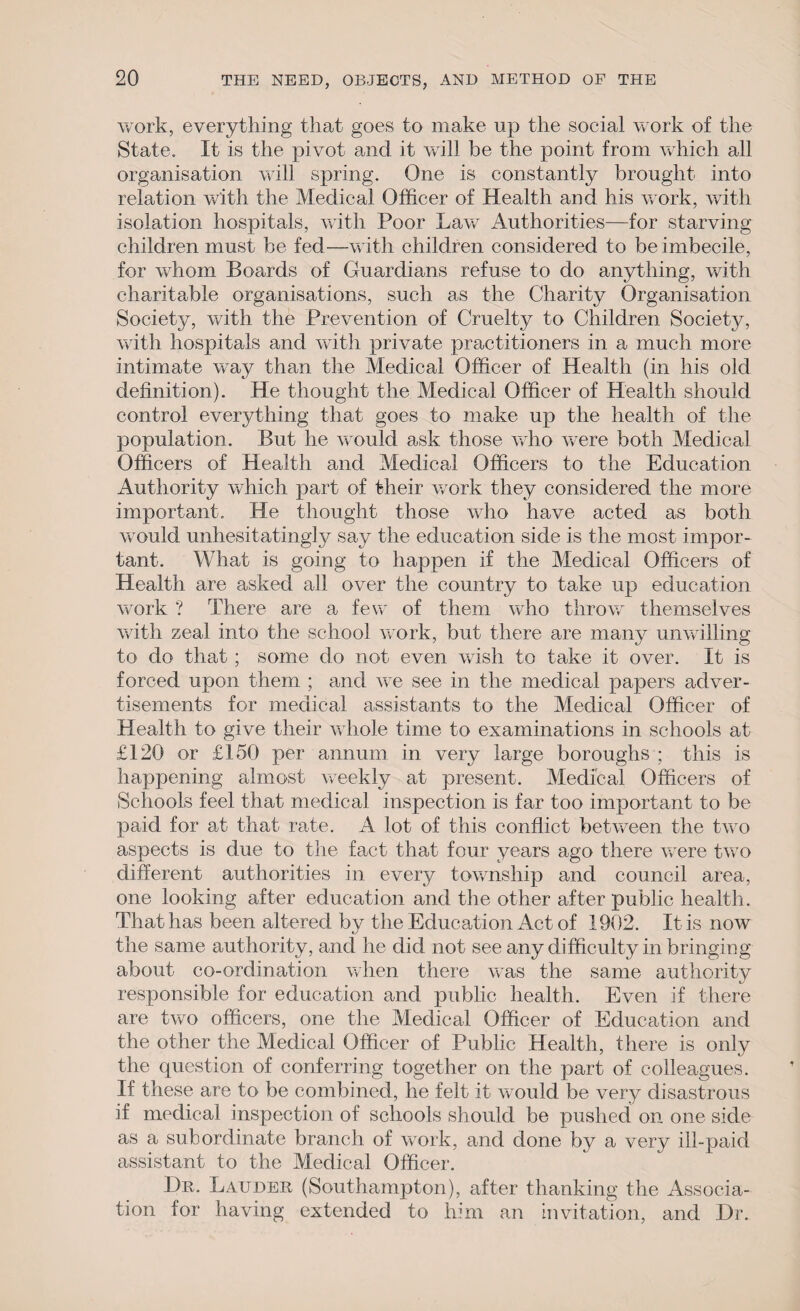 work, everything that goes to make up the social work of the State. It is the pivot and it will be the point from which all organisation will spring. One is constantly brought into relation with the Medical Officer of Health and his work, with isolation hospitals, with Poor Law Authorities—for starving children must be fed—with children considered to be imbecile, for whom Boards of Guardians refuse to do anything, with charitable organisations, such as the Charity Organisation Society, with the Prevention of Cruelty to Children Society, with hospitals and with private practitioners in a much more intimate way than the Medical Officer of Health (in his old definition). He thought the Medical Officer of Health should control everything that goes to make up the health of the population. But he would ask those who were both Medical Officers of Health and Medical Officers to the Education Authority which part of their work they considered the more important. He thought those who have acted as both would unhesitatingly say the education side is the most impor¬ tant. What is going to happen if the Medical Officers of Health are asked all over the country to take up education work ? There are a few of them who throw' themselves with zeal into the school work, but there are many unwilling to do that; some do not even wish to take it over. It is forced upon them ; and we see in the medical papers adver¬ tisements for medical assistants to the Medical Officer of Health to give their whole time to examinations in schools at £120 or £150 per annum in very large boroughs ; this is happening almost weekly at present. Medical Officers of Schools feel that medical inspection is far too important to be paid for at that rate. A lot of this conflict between the two aspects is due to the fact that four years ago there were two different authorities in every township and council area, one looking after education and the other after public health. That has been altered by the Education Act of 1902. It is now the same authority, and he did not see any difficulty in bringing about co-ordination when there was the same authority responsible for education and public health. Even if there are two officers, one the Medical Officer of Education and the other the Medical Officer of Public Health, there is only the question of conferring together on the part of colleagues. If these are to be combined, he felt it would be very disastrous if medical inspection of schools should be pushed on one side as a subordinate branch of work, and done by a very ill-paid assistant to the Medical Officer. Dr. Lauder (Southampton), after thanking the Associa¬ tion for having extended to him an invitation, and Dr.