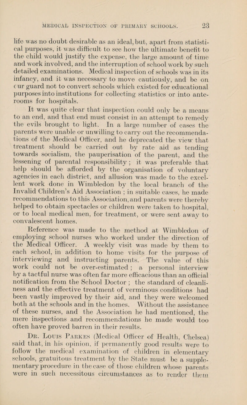 life was no doubt desirable as an ideal, but, apart from statisti¬ cal purposes, it was difficult to see liow the ultimate benefit to the child would justify the expense, the large amount of time and work involved, and the interruption of school work by such detailed examinations. Medical inspection of schools was in its infancy, and it was necessary to move cautiously, and be on cur guard not to convert schools which existed for educational purposes into institutions for collecting statistics or into ante¬ rooms for hospitals. It was quite clear that inspection could only be a means to an end, and that end must consist in an attempt to remedy the evils brought to light. In a large number of cases the parents were unable or unwilling to carry out the recommenda¬ tions of the Medical Officer, and he deprecated the view that treatment should be carried out by rate aid as tending towards socialism, the pauperisation of the parent, and the lessening of parental responsibility ; it was preferable that help should be afforded by the organisation of voluntary agencies in each district, and allusion was made to the excel¬ lent work done in Wimbledon by the local branch of the Invalid Children’s Aid Association ; in suitable cases, he made recommendations to this Association, and parents were thereby helped to obtain spectacles or children were taken to hospital, or to local medical men, for treatment, or were sent away to convalescent homes. Reference was made to the method at Wimbledon of employing school nurses who worked under the direction of the Medical Officer. A weekly visit was made by them to each school, in addition to home visits for the purpose of interviewing and instructing parents. The value of this work could not be over-estimated; a personal interview by a tactful nurse was often far more efficacious than an official notification from the School Doctor ; the standard of cleanli¬ ness and the effective treatment of verminous conditions had been vastly improved by their aid, and they were welcomed both at the schools and in the homes. Without the assistance of these nurses, and the Association he had mentioned, the mere inspections and recommendations he made would too often have proved barren in their results. st Dr. Louis Parkes (Medical Officer of Health, Chelsea) aid that, in his opinion, if permanently good results were to follow the medical examination of children in elementary schools, gratuitous treatment by flic State must be a supple¬ mentary procedure in the case of those children whose parents were in such necessitous circumstances as to render them