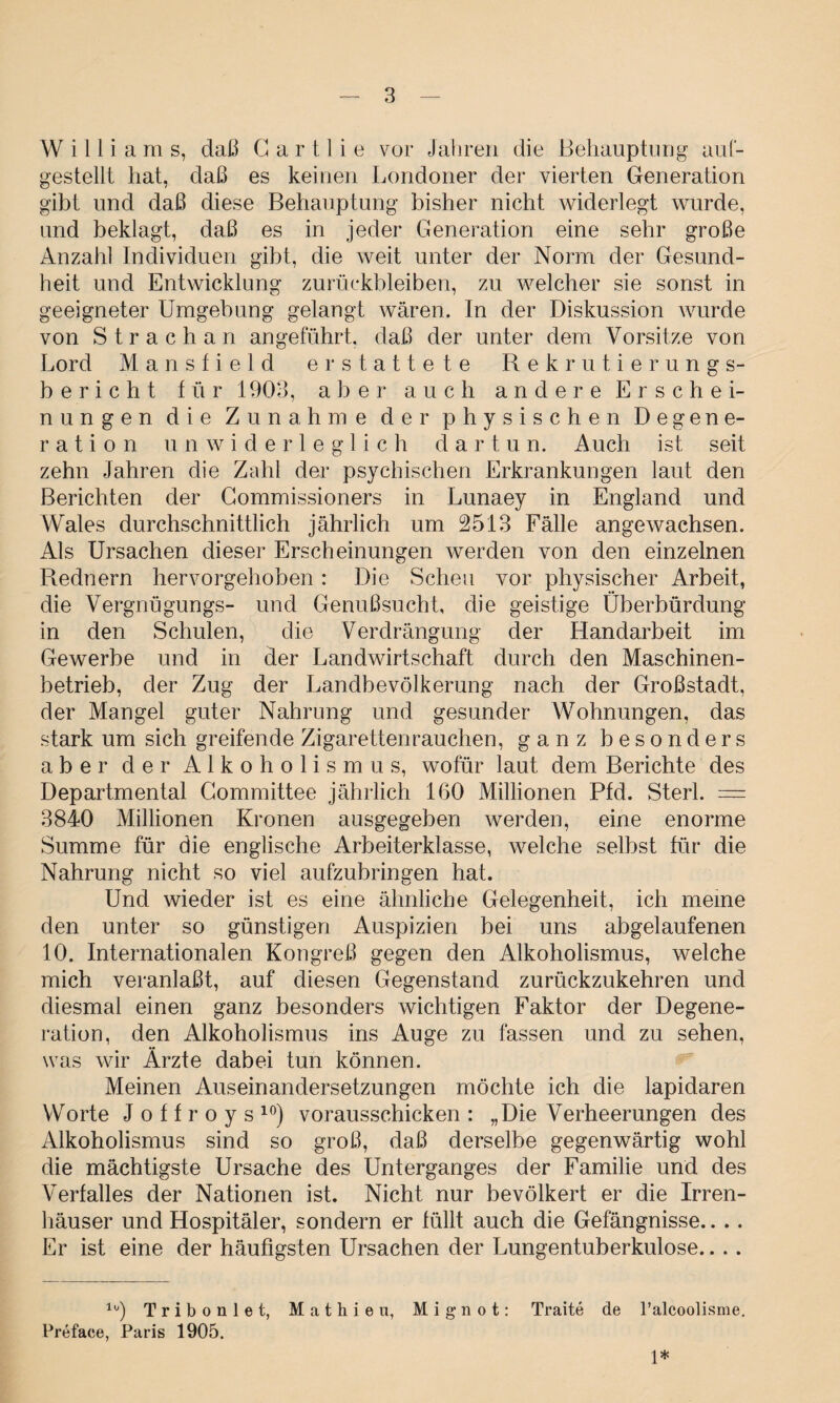 Williams, daß G a r 11 i e vor Jahren die Behauptung auf- gestellt hat, daß es keinen Londoner der vierten Generation gibt und daß diese Behauptung bisher nicht widerlegt wurde, und beklagt, daß es in jeder Generation eine sehr große Anzahl Individuen gibt, die weit unter der Norm der Gesund¬ heit und Entwicklung Zurückbleiben, zu welcher sie sonst in geeigneter Umgebung gelangt wären. In der Diskussion wurde von Strachan angeführt, daß der unter dem Vorsitze von Lord Mansfield erstattete Rekrutierungs¬ bericht für 1903, aber auch andere Erschei¬ nungen die Zunahme der physischen Degene¬ ration unwiderleglich d a r t u n. Auch ist seit zehn Jahren die Zahl der psychischen Erkrankungen laut den Berichten der Commissioners in Lunaey in England und Wales durchschnittlich jährlich um 2513 Fälle angewachsen. Als Ursachen dieser Erscheinungen werden von den einzelnen Rednern hervorgehoben: Die Scheu vor physischer Arbeit, die Vergnügungs- und Genußsucht, die geistige Überbürdung in den Schulen, die Verdrängung der Handarbeit im Gewerbe und in der Landwirtschaft durch den Maschinen¬ betrieb, der Zug der Landbevölkerung nach der Großstadt, der Mangel guter Nahrung und gesunder Wohnungen, das stark um sich greifende Zigaretten rauchen, ganz besonders aber der Alkoholismus, wofür laut dem Berichte des Departmental Committee jährlich 160 Millionen Pfd. Sterl. — 3840 Millionen Kronen ausgegeben werden, eine enorme Summe für die englische Arbeiterklasse, welche selbst für die Nahrung nicht so viel aufzubringen hat. Und wieder ist es eine ähnliche Gelegenheit, ich meine den unter so günstigen Auspizien bei uns abgelaufenen 10. Internationalen Kongreß gegen den Alkoholismus, welche mich veranlaßt, auf diesen Gegenstand zurückzukehren und diesmal einen ganz besonders wichtigen Faktor der Degene¬ ration, den Alkoholismus ins Auge zu fassen und zu sehen, was wir Ärzte dabei tun können. Meinen Auseinandersetzungen möchte ich die lapidaren Worte J o f f r o y s 10) vorausschicken : „Die Verheerungen des Alkoholismus sind so groß, daß derselbe gegenwärtig wohl die mächtigste Ursache des Unterganges der Familie und des Verfalles der Nationen ist. Nicht nur bevölkert er die Irren¬ häuser und Hospitäler, sondern er füllt auch die Gefängnisse.. .. Er ist eine der häufigsten Ursachen der Lungentuberkulose.... 1(/) Tribonlet, Mathieu, Mignot: Prefaee, Paris 1905. Traite de l’alcoolisme.
