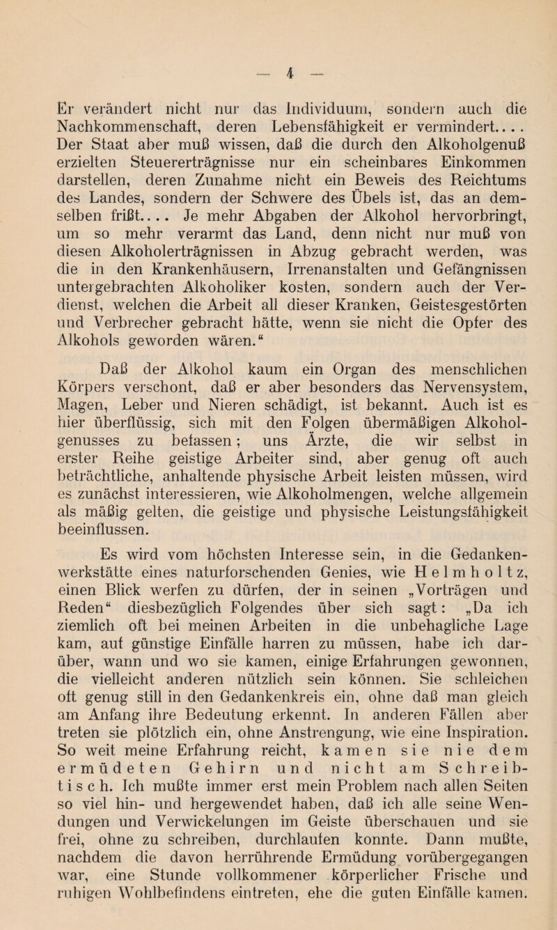 Er verändert nicht nur das Individuum, sondern auch die Nachkommenschaft, deren Lebensfähigkeit er vermindert.... Der Staat aber muß wissen, daß die durch den Alkoholgenuß erzielten Steuererträgnisse nur ein scheinbares Einkommen darstellen, deren Zunahme nicht ein Beweis des Reichtums des Landes, sondern der Schwere des Übels ist, das an dem¬ selben frißt.... Je mehr Abgaben der Alkohol hervorbringt, um so mehr verarmt das Land, denn nicht nur muß von diesen Alkoholerträgnissen in Abzug gebracht werden, was die in den Krankenhäusern, Irrenanstalten und Gefängnissen unter gebrachten Alkoholiker kosten, sondern auch der Ver¬ dienst, welchen die Arbeit all dieser Kranken, Geistesgestörten und Verbrecher gebracht hätte, wenn sie nicht die Opfer des Alkohols geworden wären.“ Daß der Alkohol kaum ein Organ des menschlichen Körpers verschont, daß er aber besonders das Nervensystem, Magen, Leber und Nieren schädigt, ist bekannt. Auch ist es hier überflüssig, sich mit den Folgen übermäßigen Alkohol¬ genusses zu befassen; uns Ärzte, die wir selbst in erster Reihe geistige Arbeiter sind, aber genug oft auch beträchtliche, anhaltende physische Arbeit leisten müssen, wird es zunächst interessieren, wie Alkoholmengen, welche allgemein als mäßig gelten, die geistige und physische Leistungsfähigkeit beeinflussen. Es wird vom höchsten Interesse sein, in die Gedanken¬ werkstätte eines naturforschenden Genies, wie H e 1 m h o 11 z, einen Blick werfen zu dürfen, der in seinen „Vorträgen und Reden“ diesbezüglich Folgendes über sich sagt: „Da ich ziemlich oft bei meinen Arbeiten in die unbehagliche Lage kam, auf günstige Einfälle harren zu müssen, habe ich dar¬ über, wann und wo sie kamen, einige Erfahrungen gewonnen, die vielleicht anderen nützlich sein können. Sie schleichen oft genug still in den Gedankenkreis ein, ohne daß man gleich am Anfang ihre Bedeutung erkennt. In anderen Fällen aber treten sie plötzlich ein, ohne Anstrengung, wie eine Inspiration. So weit meine Erfahrung reicht, kamen sie nie dem ermüdeten Gehirn und nicht am Schreib¬ tisch. Ich mußte immer erst mein Problem nach allen Seiten so viel hin- und hergewendet haben, daß ich alle seine Wen¬ dungen und Verwickelungen im Geiste überschauen und sie frei, ohne zu schreiben, durchlaufen konnte. Dann mußte, nachdem die davon herrührende Ermüdung vorübergegangen war, eine Stunde vollkommener körperlicher Frische und ruhigen Wohlbefindens eintreten, ehe die guten Einfälle kamen.