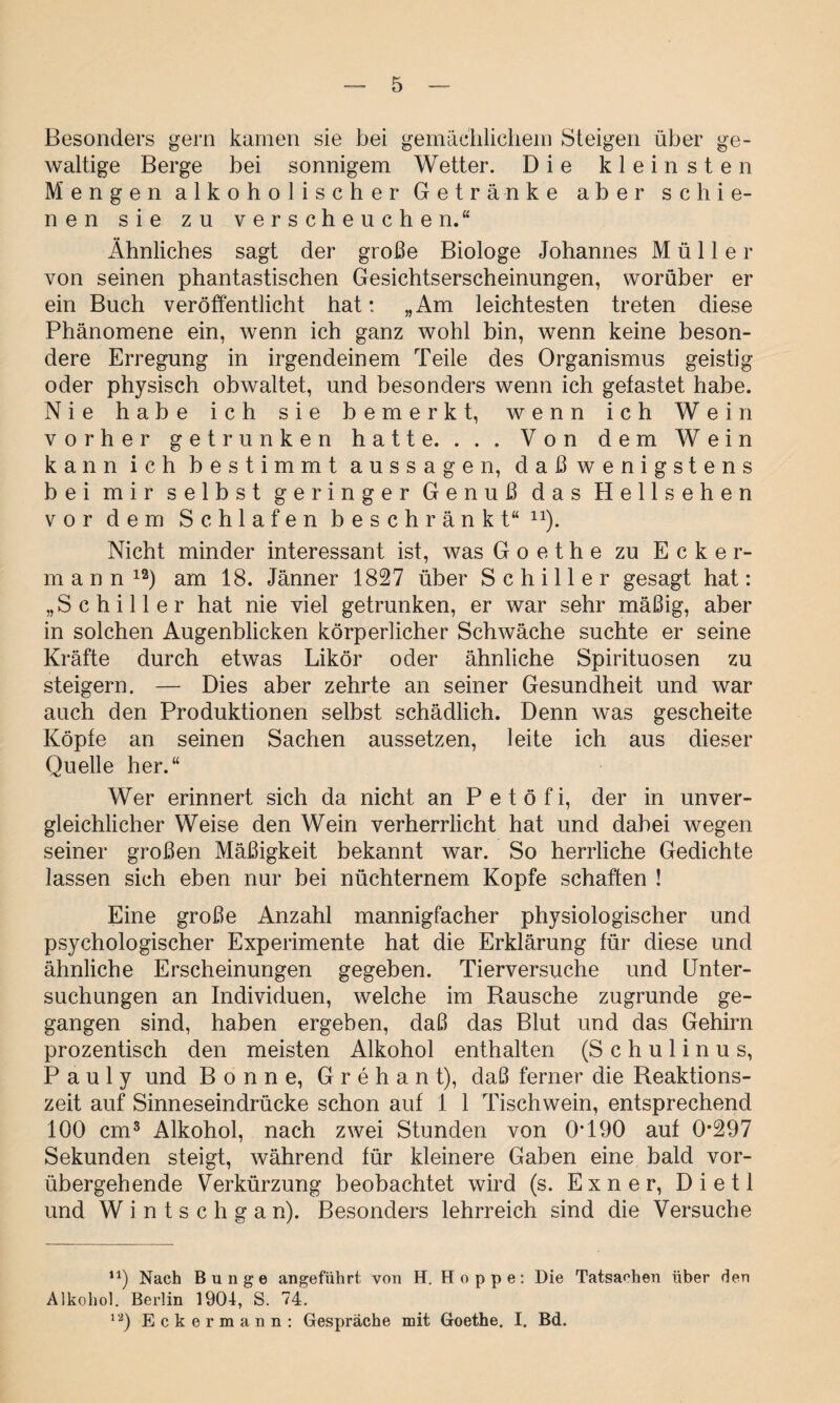 Besonders gern kamen sie bei gemächlichem Steigen über ge¬ waltige Berge bei sonnigem Wetter. Die kleinsten Mengen alkoholischer Getränke aber schie¬ nen sie zu verscheuchen.“ Ähnliches sagt der große Biologe Johannes Müller von seinen phantastischen Gesichtserscheinungen, worüber er ein Buch veröffentlicht hat: „Am leichtesten treten diese Phänomene ein, wenn ich ganz wohl bin, wenn keine beson¬ dere Erregung in irgendeinem Teile des Organismus geistig oder physisch obwaltet, und besonders wenn ich getastet habe. Nie habe ich sie bemerkt, wenn ich Wein vorher getrunken hatte. . . . Von dem Wein kann ich bestimmt aussagen, daßwenigstens bei mir selbst geringer Genuß das Hells ehen vor dem Schlafen beschränkt“ n). Nicht minder interessant ist, was Goethe zu Ecker¬ mann12) am 18. Jänner 1827 über Schiller gesagt hat: „Schiller hat nie viel getrunken, er war sehr mäßig, aber in solchen Augenblicken körperlicher Schwäche suchte er seine Kräfte durch etwas Likör oder ähnliche Spirituosen zu steigern. — Dies aber zehrte an seiner Gesundheit und war auch den Produktionen selbst schädlich. Denn was gescheite Köpfe an seinen Sachen aussetzen, leite ich aus dieser Quelle her.“ Wer erinnert sich da nicht an Petöfi, der in unver¬ gleichlicher Weise den Wein verherrlicht hat und dabei wegen seiner großen Mäßigkeit bekannt war. So herrliche Gedichte lassen sich eben nur bei nüchternem Kopfe schäften ! Eine große Anzahl mannigfacher physiologischer und psychologischer Experimente hat die Erklärung für diese und ähnliche Erscheinungen gegeben. Tierversuche und Unter¬ suchungen an Individuen, welche im Rausche zugrunde ge¬ gangen sind, haben ergeben, daß das Blut und das Gehirn prozentisch den meisten Alkohol enthalten (S c h u 1 i n u s, P a u 1 y und Bonne, G r e h a n t), daß ferner die Reaktions¬ zeit auf Sinneseindrücke schon auf 1 1 Tischwein, entsprechend 100 cm3 Alkohol, nach zwei Stunden von 0*190 auf 0*297 Sekunden steigt, während für kleinere Gaben eine bald vor¬ übergehende Verkürzung beobachtet wird (s. Exner, Dietl und W i n t s c h g a n). Besonders lehrreich sind die Versuche u) Nach Bunge angeführt von H. Hoppe: Die Tatsachen über den Alkohol. Berlin 1904, S. 74. ia) Eckermann: Gespräche mit Goethe. I. Bd.