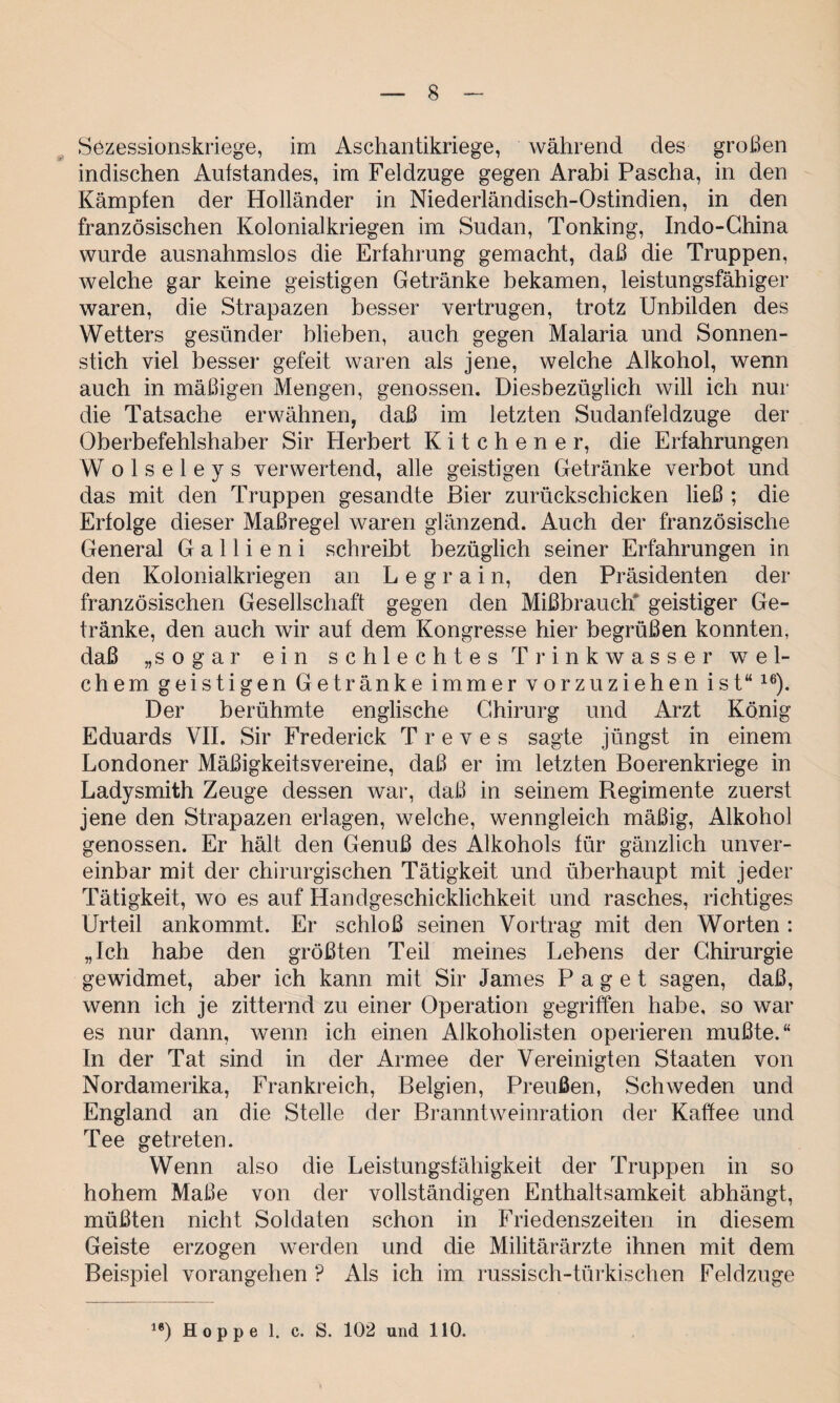 Sezessionskriege, im Aschantikriege, während des großen indischen Aufstandes, im Feldzuge gegen Arabi Pascha, in den Kämpfen der Holländer in Niederländisch-Ostinclien, in den französischen Kolonialkriegen im Sudan, Tonking, Indo-China wurde ausnahmslos die Erfahrung gemacht, daß die Truppen, welche gar keine geistigen Getränke bekamen, leistungsfähiger waren, die Strapazen besser vertrugen, trotz Unbilden des Wetters gesünder blieben, auch gegen Malaria und Sonnen¬ stich viel besser gefeit waren als jene, welche Alkohol, wenn auch in mäßigen Mengen, genossen. Diesbezüglich will ich nur die Tatsache erwähnen, daß im letzten Sudanfeldzuge der Oberbefehlshaber Sir Herbert Kitchener, die Erfahrungen W o 1 s e 1 e y s verwertend, alle geistigen Getränke verbot und das mit den Truppen gesandte Bier zurückschicken ließ ; die Erfolge dieser Maßregel waren glänzend. Auch der französische General G a 11 i e n i schreibt bezüglich seiner Erfahrungen in den Kolonialkriegen an L e g r a i n, den Präsidenten der französischen Gesellschaft gegen den Mißbrauch* geistiger Ge¬ tränke, den auch wir auf dem Kongresse hier begrüßen konnten, daß „sogar ein schlechtes Trinkwasser wel¬ chem geistigen Getränke immer vorzuziehen ist“16). Der berühmte englische Chirurg und Arzt König Eduards VII. Sir Frederick T r e v e s sagte jüngst in einem Londoner Mäßigkeitsvereine, daß er im letzten Boerenkriege in Ladysmith Zeuge dessen war, daß in seinem Regimente zuerst jene den Strapazen erlagen, welche, wenngleich mäßig, Alkohol genossen. Er hält den Genuß des Alkohols für gänzlich unver¬ einbar mit der chirurgischen Tätigkeit und überhaupt mit jeder Tätigkeit, wo es auf Handgeschicklichkeit und rasches, richtiges Urteil ankommt. Er schloß seinen Vortrag mit den Worten : „Ich habe den größten Teil meines Lehens der Chirurgie gewidmet, aber ich kann mit Sir James Paget sagen, daß, wenn ich je zitternd zu einer Operation gegriffen habe, so war es nur dann, wenn ich einen Alkoholisten operieren mußte.“ In der Tat sind in der Armee der Vereinigten Staaten von Nordamerika, Frankreich, Belgien, Preußen, Schweden und England an die Stelle der Branntweinration der Kaffee und Tee getreten. Wenn also die Leistungsfähigkeit der Truppen in so hohem Maße von der vollständigen Enthaltsamkeit abhängt, müßten nicht Soldaten schon in Friedenszeiten in diesem Geiste erzogen werden und die Militärärzte ihnen mit dem Beispiel vorangehen P Als ich im russisch-türkischen Feldzuge 18) Hoppe 1. c. S. 102 und 110.