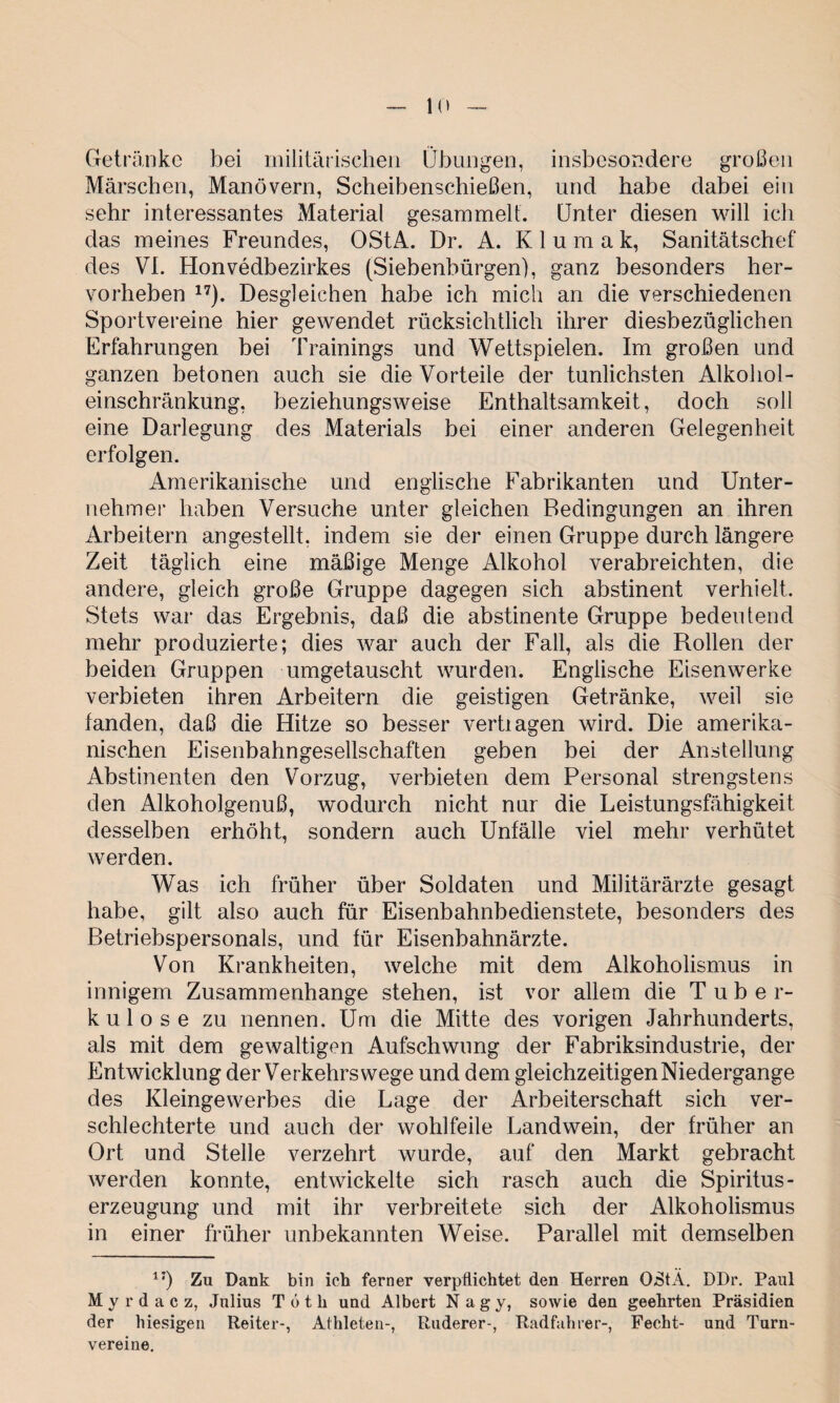 Getränke bei militärischen Übungen, insbesondere großen Märschen, Manövern, Scheibenschießen, und habe dabei ein sehr interessantes Material gesammelt. Unter diesen will ich das meines Freundes, OStA. Dr. A. K 1 u m a k, Sanitätschef des VI. Honvedbezirkes (Siebenbürgen), ganz besonders her¬ vorheben 17). Desgleichen habe ich mich an die verschiedenen Sportvereine hier gewendet rücksichtlich ihrer diesbezüglichen Erfahrungen bei Trainings und Wettspielen. Im großen und ganzen betonen auch sie die Vorteile der tunlichsten Alkohol¬ einschränkung, beziehungsweise Enthaltsamkeit, doch soll eine Darlegung des Materials bei einer anderen Gelegenheit erfolgen. Amerikanische und englische Fabrikanten und Unter¬ nehmer haben Versuche unter gleichen Bedingungen an ihren Arbeitern angestellt, indem sie der einen Gruppe durch längere Zeit täglich eine mäßige Menge Alkohol verabreichten, die andere, gleich große Gruppe dagegen sich abstinent verhielt. Stets war das Ergebnis, daß die abstinente Gruppe bedeutend mehr produzierte; dies war auch der Fall, als die Rollen der beiden Gruppen umgetauscht wurden. Englische Eisenwerke verbieten ihren Arbeitern die geistigen Getränke, weil sie fanden, daß die Hitze so besser vertiagen wird. Die amerika¬ nischen Eisenbahngesellschaften geben bei der Anstellung Abstinenten den Vorzug, verbieten dem Personal strengstens den Alkoholgenuß, wodurch nicht nur die Leistungsfähigkeit desselben erhöht, sondern auch Unfälle viel mehr verhütet werden. Was ich früher über Soldaten und Militärärzte gesagt habe, gilt also auch für Eisenbahnbedienstete, besonders des Betriebspersonals, und für Eisenbahnärzte. Von Krankheiten, welche mit dem Alkoholismus in innigem Zusammenhänge stehen, ist vor allem die Tube r- kulose zu nennen. Um die Mitte des vorigen Jahrhunderts, als mit dem gewaltigen Aufschwung der Fabriksindustrie, der Entwicklung der Verkehrswege und dem gleichzeitigen Niedergange des Kleingewerbes die Lage der Arbeiterschaft sich ver¬ schlechterte und auch der wohlfeile Landwein, der früher an Ort und Stelle verzehrt wurde, auf den Markt gebracht werden konnte, entwickelte sich rasch auch die Spiritus - erzeugung und mit ihr verbreitete sich der Alkoholismus in einer früher unbekannten Weise. Parallel mit demselben 1J) Zu Dank bin ich ferner verpflichtet den Herren QStÄ. DDr. Paul My rdacz, Julius T 6 t li und Albert Nagy, sowie den geehrten Präsidien der hiesigen Reiter-, Athleten-, Ruderer-, Radfahrer-, Fecht- und Turn¬ vereine.