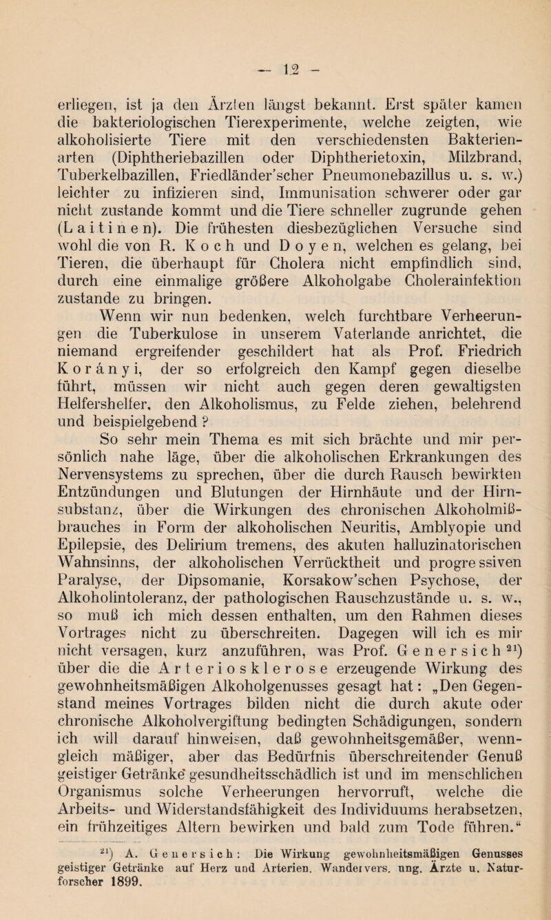 erliegen, ist ja den Ärzlen längst bekannt. Erst später kamen die bakteriologischen Tierexperimente, welche zeigten, wie alkoholisierte Tiere mit den verschiedensten Bakterien¬ arten (Diphtheriebazillen oder Diphtherietoxin, Milzbrand, Tuberkelbazillen, Friedländer’scher Pneumonebazillus u. s. w.) leichter zu infizieren sind, Immunisation schwerer oder gar nicht zustande kommt und die Tiere schneller zugrunde gehen (Laitinen). Die frühesten diesbezüglichen Versuche sind wohl die von R. Koch und Doyen, welchen es gelang, bei Tieren, die überhaupt für Cholera nicht empfindlich sind, durch eine einmalige größere Alkoholgabe Cholerainfektion zustande zu bringen. Wenn wir nun bedenken, welch furchtbare Verheerun¬ gen die Tuberkulose in unserem Vaterlande anrichtet, die niemand ergreifender geschildert hat als Prof. Friedrich Koränyi, der so erfolgreich den Kampf gegen dieselbe führt, müssen wir nicht auch gegen deren gewaltigsten Helfershelfer, den Alkoholismus, zu Felde ziehen, belehrend und beispielgebend ? So sehr mein Thema es mit sich brächte und mir per¬ sönlich nahe läge, über die alkoholischen Erkrankungen des Nervensystems zu sprechen, über die durch Rausch bewirkten Entzündungen und Blutungen der Hirnhäute und der Hirn¬ substanz, über die Wirkungen des chronischen Alkoholmiß¬ brauches in Form der alkoholischen Neuritis, Amblyopie und Epilepsie, des Delirium tremens, des akuten halluzinatorischen Wahnsinns, der alkoholischen Verrücktheit und progressiven Paralyse, der Dipsomanie, Korsakow’schen Psychose, der Alkoholintoleranz, der pathologischen Rauschzustände u. s. w., so muß ich mich dessen enthalten, um den Rahmen dieses Vortrages nicht zu überschreiten. Dagegen will ich es mir nicht versagen, kurz anzuführen, was Prof. G e n e r s i c h 21) über die die Arteriosklerose erzeugende Wirkung des gewohnheitsmäßigen Alkoholgenusses gesagt hat: „Den Gegen¬ stand meines Vortrages bilden nicht die durch akute oder chronische Alkoholvergiftung bedingten Schädigungen, sondern ich will darauf hinweisen, daß gewohnheitsgemäßer, wenn¬ gleich mäßiger, aber das Bedürfnis überschreitender Genuß geistiger Getränke' gesundheitsschädlich ist und im menschlichen Organismus solche Verheerungen hervorruft, welche die Arbeits- und Widerstandsfähigkeit des Individuums herabsetzen, ein frühzeitiges Altern bewirken und bald zum Tode führen.“ 21) A. Ge u er sich: Die Wirkung gewohnheitsmäßigen Genusses geistiger Getränke auf Herz und Arterien. Wandervers. ung. Arzte u. Natur¬ forscher 1899.