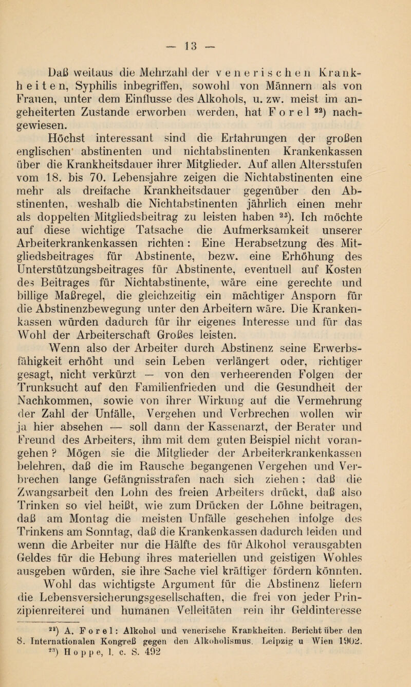 Daß weitaus die Mehrzahl der venerische n Krank- h e i t e n, Syphilis inbegriffen, sowohl von Männern als von Frauen, unter dem Einflüsse des Alkohols, u. zw. meist im an¬ geheiterten Zustande erworben werden, hat F o r e 1 22) nach¬ gewiesen. Höchst interessant sind die Erfahrungen der großen englischen' abstinenten und nichtabstinenten Krankenkassen über die Krankheitsdauer ihrer Mitglieder. Auf allen Altersstufen vom 18. bis 70. Lebensjahre zeigen die Nichtabstinenten eine mehr als dreifache Krankheitsdauer gegenüber den Ab¬ stinenten, weshalb die Nichtabstinenten jährlich einen mehr als doppelten Mitgliedsbeitrag zu leisten haben 2S). Ich möchte auf diese wichtige Tatsache die Aufmerksamkeit unserer Arbeiterkrankenkassen richten: Eine Herabsetzung des Mit¬ gliedsbeitrages für Abstinente, bezw. eine Erhöhung des Unterstützungsbeitrages für Abstinente, eventuell auf Kosten des Beitrages für Nichtabstinente, wäre eine gerechte und billige Maßregel, die gleichzeitig ein mächtiger Ansporn für die Abstinenzbewegung unter den Arbeitern wäre. Die Kranken¬ kassen würden dadurch für ihr eigenes Interesse und für das Wohl der Arbeiterschaft Großes leisten. Wenn also der Arbeiter durch Abstinenz seine Erwerbs¬ fähigkeit erhöht und sein Leben verlängert oder, richtiger gesagt, nicht verkürzt — von den verheerenden Folgen der Trunksucht auf den Familienfrieden und die Gesundheit der Nachkommen, sowie von ihrer Wirkung auf die Vermehrung der Zahl der Unfälle, Vergehen und Verbrechen wollen wir ja hier absehen — soll dann der Kassenarzt, der Berater und Freund des Arbeiters, ihm mit dem guten Beispiel nicht voran¬ gehen P Mögen sie die Mitglieder der Arbeiterkrankenkassen belehren, daß die im Bausche begangenen Vergehen und Ver¬ brechen lange Gefängnisstrafen nach sich ziehen; daß die Zwangsarbeit den Lohn des freien Arbeiters drückt, daß also Trinken so viel heißt, wie zum Drücken der Löhne beitragen, daß am Montag die meisten Unfälle geschehen infolge des Trinkens am Sonntag, daß die Krankenkassen dadurch leiden und wenn die Arbeiter nur die Hälfte des für Alkohol verausgabten Geldes für die Hebung ihres materiellen und geistigen Wohles ausgeben würden, sie ihre Sache viel kräftiger fördern könnten. Wohl das wichtigste Argument für die Abstinenz liefern die Lebensversicherungsgesellschaften, die frei von jeder Prin¬ zipienreiterei und humanen Velleitäten rein ihr Geldinteresse 22) A. Forel: Alkohol und venerische Krankheiten. Bericht über den 8. Internationalen Kongreß gegen den Alkoholismus. Leipzig u Wien 1902. 23) Hoppe, 1. c. S. 492