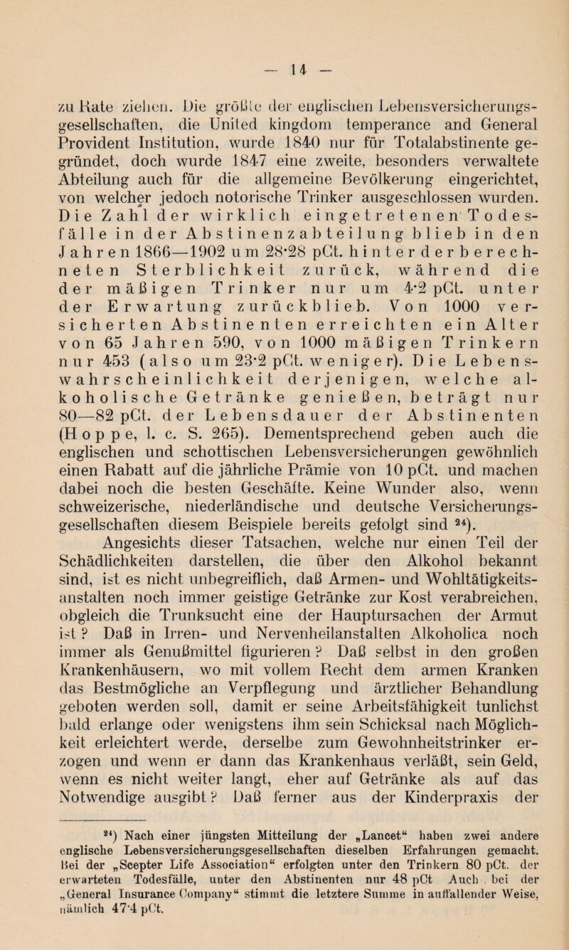 u zu Rate ziehen. Die groß le der englischen Lebens Versicherungs¬ gesellschaften, die United kingdom temperance and General Provident Institution, wurde 1840 nur für Totalabstinente ge¬ gründet, doch wurde 1847 eine zweite, besonders verwaltete Abteilung auch für die allgemeine Bevölkerung eingerichtet, von welcher jedoch notorische Trinker ausgeschlossen wurden. Die Zahl der wirklich eingetretenen Todes¬ fälle in der Abstinenzabteilung blieb in den Jahren 1866—1902 u m 28*28 pCt. hinterderberech- neten Sterblichkeit zurück, während die der mäßigen Trinker nur um 4*2 pCt. unter der Erwartung zurückblieb. Von 1000 ver¬ sicherten Abstinenten erreichten ein Alter von 65 Jahren 590, v o n 1000 mäßigen Trinkern n u r 453 (also um 23*2 pCt. weniger). Die Lebens- Wahrscheinlichkeit derjenigen, welche a 1- koholische Getränke genießen, beträgt nur 80—82 pCt. der Lebensdauer der Abstinenten (Hoppe, 1. c. S. 265). Dementsprechend geben auch die englischen und schottischen Lebensversicherungen gewöhnlich einen Rabatt auf die jährliche Prämie von 10 pCt. und machen dabei noch die besten Geschäfte. Keine Wunder also, wenn schweizerische, niederländische und deutsche Versicherungs¬ gesellschaften diesem Beispiele bereits gefolgt sind 24). Angesichts dieser Tatsachen, welche nur einen Teil der Schädlichkeiten darstellen, die über den Alkohol bekannt sind, ist es nicht unbegreiflich, daß Armen- und Wohltätigkeits¬ anstalten noch immer geistige Getränke zur Kost verabreichen, obgleich die Trunksucht eine der Hauptursachen der Armut ist ? Daß in Irren- und Nervenheilanstalten Alkoholica noch immer als Genußmittel figurieren P Daß selbst in den großen Krankenhäusern, wo mit vollem Recht dem armen Kranken das Bestmögliche an Verpflegung und ärztlicher Behandlung geboten werden soll, damit er seine Arbeitsfähigkeit tunlichst bald erlange oder wenigstens ihm sein Schicksal nach Möglich¬ keit erleichtert werde, derselbe zum Gewohnheitstrinker er¬ zogen und wenn er dann das Krankenhaus verläßt, sein Geld, wenn es nicht weiter langt, eher auf Getränke als auf das Notwendige ausgibt ? Daß ferner aus der Kinderpraxis der 24) Nach einer jüngsten Mitteilung der „Lancet“ haben zwei andere englische Lebensversicherungsgesellschaften dieselben Erfahrungen gemacht. Bei der „Scepter Life Association“ erfolgten unter den Trinkern 80 pCt. der erwarteten Todesfälle, unter den Abstinenten nur 48 pCt Auch , bei der „General Insurance Company“ stimmt die letztere Summe in auffallender Weise, nämlich 47‘4 pCt.