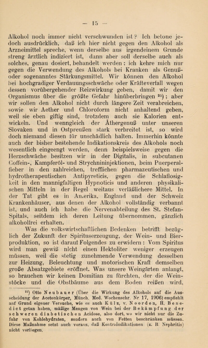 Alkohol noch immer nicht verschwunden ist ? Ich betone je¬ doch ausdrücklich, daß ich hier nicht gegen den Alkohol als Arzneimittel spreche, wenn derselbe aus irgendeinem Grunde streng ärztlich indiziert ist, dann aber soll derselbe auch als solches, genau dosiert, behandelt werden ; ich kehre mich nur gegen die Verwendung des Alkohols bei Kranken als Genuß¬ oder sogenanntes Stärkungsmittel. Wir können den Alkohol hei hochgradiger Verdauungsschwäche oder Kräfteverfall wegen dessen vorübergehender Reizwirkung geben, damit wir den Organismus über die größte Gefahr hinüberbringen 25) ; aber wir sollen den Alkohol nicht durch längere Zeit verabreichen, sowie wir Aether und Chloroform nicht anhaltend geben, weil sie eben giftig sind, trotzdem auch sie Kalorien ent¬ wickeln. Und wenngleich der Äthergenuß unter unseren Slovaken und in Ostpreußen stark verbreitet ist, so wird doch niemand diesen für unschädlich halten. Immerhin könnte auch der bisher bestehende Indikationskreis des Alkohols noch wesentlich eingeengt werden, denn beispielsweise gegen die Herzschwäche besitzen wir in der Digitalis, in subcutanen Coffein-, Kampferöl- und Strychnininjektionen, beim Puerperal¬ fieber in den zahlreichen, trefflichen pharmazeutischen und hydrotherapeutischen Antipyreticis, gegen die Schlaflosig¬ keit in den mannigfaltigen Hypnoticis und anderen physikali¬ schen Mitteln in der Regel weitaus verläßlichere Mittel. In der Tat gibt es in Amerika, England und der Schweiz Krankenhäuser, aus denen der Alkohol vollständig verbannt ist, und auch ich habe die Nervenabteilung des St. Stefan- Spitals, seitdem ich deren Leitung übernommen, gänzlich alkoholfrei erhalten. Was die volkswirtschaftlichen Bedenken betrifft bezüg¬ lich der Zukunft der Spirituserzeugung, der Wein- und Bier¬ produktion, so ist darauf Folgendes zu erwidern: Vom Spiritus wird man gewiß nicht einen Hektoliter weniger erzeugen müssen, weil die stetig zunehmende Verwendung desselben zur Heizung, Beleuchtung und motorischen Kraft demselben große Absatzgebiete eröffnet. Was unsere Weingärten anlangt, so brauchen wir keinen Domitian zu fürchten, der die Wein¬ stöcke und die Obstbäume aus dem Boden reißen wird, 2ä) Otto Neubauer (Über die Wirkung des Alkohols auf die Aus¬ scheidung der Acetonkörpef, Münch. Med. Wochenschr. Nr. 17, 1906) empfiehlt anf Grund eigener Versuche, wie es auch Külz, v. N o o r d e n, H. Bene¬ dict getan haben, mäßige Mengen von Wein bei der Bekämpfung der schweren diabetischen Acidose, also dort, wo wir nicht nur die Zu¬ fuhr von Kohlehydraten, sondern auch von Fetten beschränken müssen. Diese Maßnahme setzt auch voraus, daß Kontraindikationen (z. B. Nephritis) nicht vorliegen.