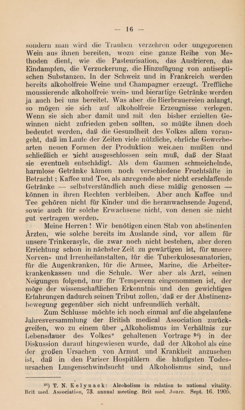 sondern man wird die Trauben verzehren oder ungegorenen Wein aus ihnen bereiten, wozu eine ganze Reihe von Me¬ thoden dient, wie die Pasteurisation, das Ausfrieren, das Eindampfen, die Verzuckerung, die Hinzufügung von antisepti¬ schen Substanzen. In der Schweiz und in Frankreich werden bereits alkoholfreie Weine und Champagner erzeugt. Treffliche moussierende alkoholfreie wein- und bierartige Getränke werden ja auch bei uns bereitet. Was aber die Bierbrauereien anlangt, so mögen sie sich auf alkoholfreie Erzeugnisse verlegen. Wenn sie sich aber damit und mit den bisher erzielten Ge¬ winnen nicht zufrieden geben sollten, so müßte ihnen doch bedeutet werden, daß die Gesundheit des Volkes allem voran¬ geht, daß im Laufe der Zeiten viele nützliche, ehrliche Gewerbe¬ arten neuen Formen der Produktion weichen mußten und schließlich es nicht ausgeschlossen sein muß, daß der Staat sie eventuell entschädigt. Als dem Gaumen schmeichelnde, harmlose Getränke kämen noch verschiedene Fruchtsäfte in Betracht; Kaffee und Tee, als anregende aber nicht erschlaffende Getränke — selbstverständlich auch diese mäßig genossen — können in ihren Rechten verbleiben. Aber auch Kaffee und Tee gehören nicht für Kinder und die heran wachsende Jugend, sowie auch für solche Erwachsene nicht, von denen sie nicht gut vertragen werden. Meine Herren ! Wir benötigen einen Stab von abstinenten Ärzten, wie solche bereits im Auslande sind, vor allem für unsere Trinkerasyle, die zwar noch nicht bestehen, aber deren Errichtung schon in nächster Zeit zu gewärtigen ist, für unsere Nerven- und Irrenheilanstalten, für die Tuberkulosesanatorien, für die Augenkranken, für die Armee, Marine, die Arbeiter¬ krankenkassen und die Schule. Wer aber als Arzt, seinen Neigungen folgend, nur für Temperenz eingenommen ist, der möge der wissenschaftlichen Erkenntnis und den gewichtigen Erfahrungen dadurch seinen Tribut zollen, * daß er der Abstinenz¬ bewegung gegenüber sich nicht unfreundlich verhält. Zum Schlüsse möchte ich noch einmal auf die abgelaufene Jahresversammlung der British medical Association zurück¬ greifen, wo zu einem über „Alkoholismus im Verhältnis zur Lebensdauer des Volkes“ gehaltenen Vortrage 26) in der Diskussion darauf hingewiesen wurde, daß der Alkohol als eine der großen Ursachen von Armut und Krankheit anzusehen ist, daß in den Pariser Hospitälern die häufigsten Todes¬ ursachen Lungenschwindsucht und Alkoholismus sind, und •26) t jj. Kelynack: Alcoholism in relation to national vitality. Brit nied. Association, 73. annual meeting. Brit ined. Journ. Sept. 10. 1905.