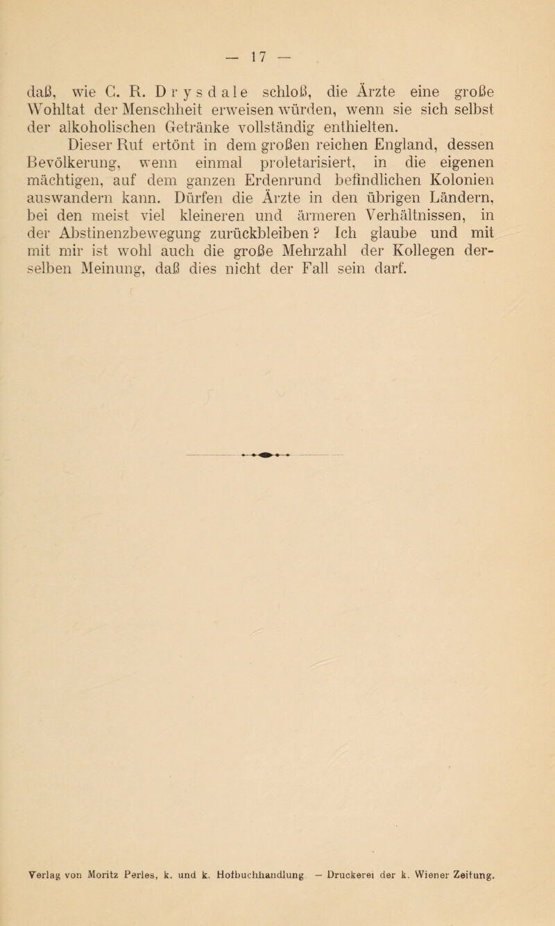 daß, wie C. R. Drysdale schloß, die Ärzte eine große Wohltat der Menschheit erweisen würden, wenn sie sich selbst der alkoholischen Getränke vollständig enthielten. Dieser Ruf ertönt in dem großen reichen England, dessen Bevölkerung, wenn einmal proletarisiert, in die eigenen mächtigen, auf dem ganzen Erdenrund befindlichen Kolonien auswandern kann. Dürfen die Ärzte in den übrigen Ländern, bei den meist viel kleineren und ärmeren Verhältnissen, in der Abstinenzbewegung Zurückbleiben ? Ich glaube und mit mit mir ist wohl auch die große Mehrzahl der Kollegen der¬ selben Meinung, daß dies nicht der Fall sein darf. Verlag von Moritz Perles, k. und k. Hotbuchiiandlung — Druckerei der k. Wiener Zeitung.