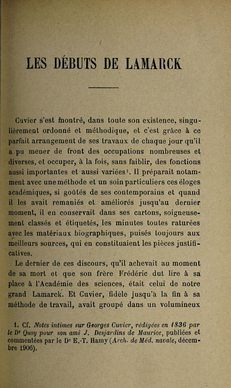 LES DEBUTS DE LAMABCE Cuvier s’est fnontre, dans toute son exislence, singu- lierement ordonne et meUiodique, et c’est grace k ce parfait arrangement de ses travaux de chaque jour qu’il a pu mener de front des occupations nombreuses et diverses, et occuper, a la fois, sans faiblir, des fonctions aussi importantes et aussi variees^ 11 preparait notam- ment avec unemethode et un soinparticuliers ceseloges academiques, si goutes de ses contemporains et quand il les avait remanies et ameliores jusqu’au dernier moment, il en conservait dans ses cartons, soigneuse- ment classes et etiquetes, les minutes toutes raturees avec les materiaux biographiques, puises toujours aux meilleurs sources, qui en constituaient les pieces justifi- catives. Le dernier de ces discours, qu’il achevait au moment de sa mort el que son frere Frederic dut lire a sa place k I’Acadeinie des sciences, etait celui de notre grand Lamarck, Et Cuvier, fidMe Jusqu’^ la fin a sa methode de travail, avait groupe dans un volumineux 1. Cf. Notes intimes sur Georges Cuvier, redigees en i836 par le Qmy pour son ami J. Desjardins de Maurice, publiees et commentees par le D‘‘ E.-T. Hamv (Arc/i. de Med. navale^ decem- bre 1906).