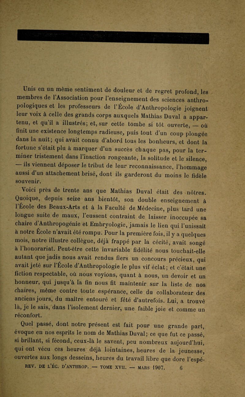 Unis en un même sentiment de douleur et de regret profond, les membres de 1 Association pour 1 enseignement des sciences anthro¬ pologiques et les professeurs de l’École d’Anthropologie joignent leur voix à celle des grands corps auxquels Mathias Duval a appar¬ tenu, et qu’il a illustrés; et, sur cette tombe si tôt ouverte, — où finit une existence longtemps radieuse, puis tout d’un coup plongée dans la nuit, qui avait connu d abord tous les bonheurs, et dont la fortune s était plu à marquer d’un succès chaque pas, pour la ter¬ miner tristement dans l’inaction rongeante, la solitude et le silence, ils viennent déposer le tribut de leur reconnaissance, l’hommage aussi d un attachement brisé, dont ils garderont du moins le fidèle souvenir. Voici près de trente ans que Mathias Duval était des nôtres. Quoique, depuis seize ans bientôt, son double enseignement à l’École des Beaux-Arts et à la Faculté de Médecine, plus tard une longue suite de maux, 1 eussent contraint de laisser inoccupée sa chaire d’Anthropogénie et Embryologie, jamais le lien qui l’unissait à notre École n’avait été rompu. Pour la première fois, il y a quelques mois, notre illustre collègue, déjà frappé par la cécité, avait songé à 1 honorariat. Peut-être cette invariable fidélité nous touchait-elle autant que jadis nous avait rendus fiers un concours précieux, qui avait jeté sur l’École d’Anthropologie le plus vif éclat; et c’était une fiction respectable, où nous voyions, quant à nous, un devoir et un honneur, qui jusqu à la fin nous fit maintenir sur la liste de nos chaires, même contre toute espérance, celle du collaborateur des anciens jours, du maître entouré et fêté d’autrefois. Lui, a trouvé là, je le sais, dans l’isolement dernier, une faible joie et comme un réconfort. Quel passé, dont notre présent est fait pour une grande part, évoque en nos esprits le nom de Mathias Duval; ce que fut ce passé', si brillant, si fécond, ceux-là le savent, peu nombreux aujourd’hui, qui ont vécu ces heures déjà lointaines, heures de la jeunesse, ouvertes aux longs desseins, heures du travail libre que dore l’espé-