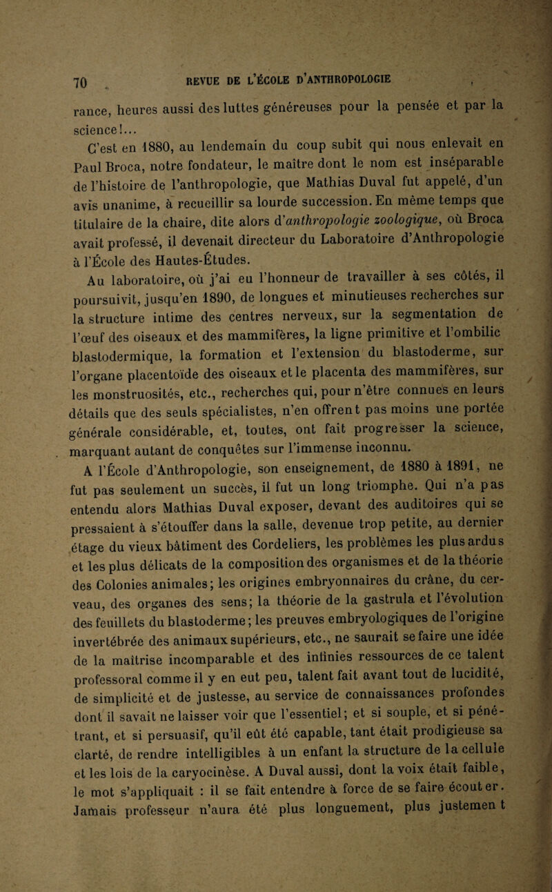 rance, heures aussi des luttes généreuses pour la pensée et par la science !... C’est en 1880, au lendemain du coup subit qui nous enlevait en Paul Broca, notre fondateur, le maître dont le nom est inséparable de l’histoire de l’anthropologie, que Mathias Duval fut appelé, d’un avis unanime, à recueillir sa lourde succession. En même temps que titulaire de la chaire, dite alors à'anthropologie zoologique, où Broca avait professé, il devenait directeur du Laboratoire d’Anthropologie à l’École des Hautes-Études. Au laboratoire, où j’ai eu l’honneur de travailler à ses côtés, il poursuivit, jusqu’en 1890, de longues et minutieuses recherches sur la structure intime des centres nerveux, sur la segmentation de l’œuf des oiseaux et des mammifères, la ligne primitive et l’ombilic blastodermique, la formation et l’extension du blastoderme, sur l’organe placentoïde des oiseaux et le placenta des mammifeies, sur les monstruosités, etc., recherches qui, pour n’être connues en leurs détails que des seuls spécialistes, n en offrent pas moins une portée générale considérable, et, toutes, ont fait progresser la science, marquant autant de conquêtes sur 1 immense inconnu. A l’École d’Anthropologie, son enseignement, de 1880 à 1891, ne fut pas seulement un succès, il fut un long triomphe. Qui na pas entendu alors Mathias Duval exposer, devant des auditoires qui se pressaient à s’étouffer dans la salle, devenue trop petite, au dernier étage du vieux bâtiment des Cordeliers, les problèmes les plus ardus et les plus délicats de la composition des organismes et de la théorie des Colonies animales; les origines embryonnaires du crâne, du cer¬ veau, des organes des sens; la théorie de la gastrula et l’évolution des feuillets du blastoderme ; les preuves embryologiques de l’origine invertébrée des animaux supérieurs, etc., ne saurait se faire une idée de la maîtrise incomparable et des infinies ressources de ce talent professoral comme il y en eut peu, talent fait avant tout de lucidité, de simplicité et de justesse, au service de connaissances profondes dont il savait ne laisser voir que l’essentiel; et si souple, et si péné¬ trant, et si persuasif, qu’il eût été capable, tant était prodigieuse sa clarté, de rendre intelligibles à un enfant la structure de la cellule et les lois de la caryocinèse. A Duval aussi, dont la voix était faible, le mot s’appliquait : il se fait entendre à force de se faire écouter. Jamais professeur n’aura été plus longuement, plus justemen t