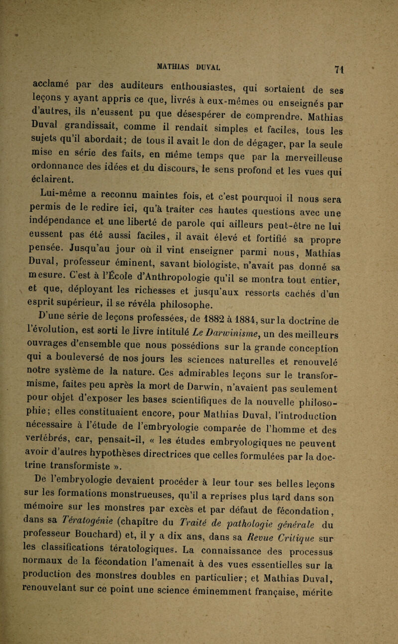 acclamé par des auditeurs enthousiastes, qui sortaient de ses leçons y ayant appris ce que, livrés à eux-mêmes ou enseignés par d autres, ils n’eussent pu que désespérer de comprendre. Mathias Duval grandissait, comme il rendait simples et faciles, tous les sujets qu’il abordait; de tous il avait le don de dégager, par la seule mise en série des faits, en même temps que par la merveilleuse ordonnance des idées et du discours, le sens profond et les vues qui éclairent. Lui-même a reconnu maintes fois, et c’est pourquoi il nous sera permis de le redire ici, qu’à traiter ces hautes questions avec une indépendance et une liberté de parole qui ailleurs peut-être ne lui eussent pas été aussi faciles, il avait élevé et fortifié sa propre pensée. Jusqu’au jour où il vint enseigner parmi nous, Mathias Duval, professeur éminent, savant biologiste, n’avait pas donné sa mesure. G est à l’École d’Anthropologie qu’il se montra tout entier, et que, déployant les richesses et jusqu’aux ressorts cachés d’un esprit supérieur, il se révéla philosophe. D’une série de leçons professées, de 1882 à 1884, sur la doctrine de 1 évolution, est sorti le livre intitulé Le Darwinisme^ un des meilleurs ouvrages d’ensemble que nous possédions sur la grande conception qui a bouleversé de nos jours les sciences naturelles et renouvelé notre système de la nature. Ces admirables leçons sur le transfor¬ misme, faites peu après la mort de Darwin, n’avaient pas seulement pour objet d’exposer les bases scientifiques de la nouvelle philoso¬ phie; elles constituaient encore, pour Mathias Duval, l’introduction necessaire à l’étude de l’embryologie comparée de l’homme et des vertébrés, car, pensait-il, « les études embryologiques ne peuvent avoir d’autres hypothèses directrices que celles formulées par la doc¬ trine transformiste ». De l’embryologie devaient procéder à leur tour ses belles leçons sur les formations monstrueuses, qu’il a reprises plus tard dans son mémoire sur les monstres par excès et par défaut de fécondation, dans sa Tératogénie (chapitre du Traité de pathotogie générale du professeur Bouchard) et, il y a dix ans, dans sa Revue Critique sur les classifications tératologiques. La connaissance des processus normaux de la fécondation l’amenait à des vues essentielles sur la production des monstres doubles en particulier; et Mathias Duval, renouvelant sur ce point une science éminemment française, mérite