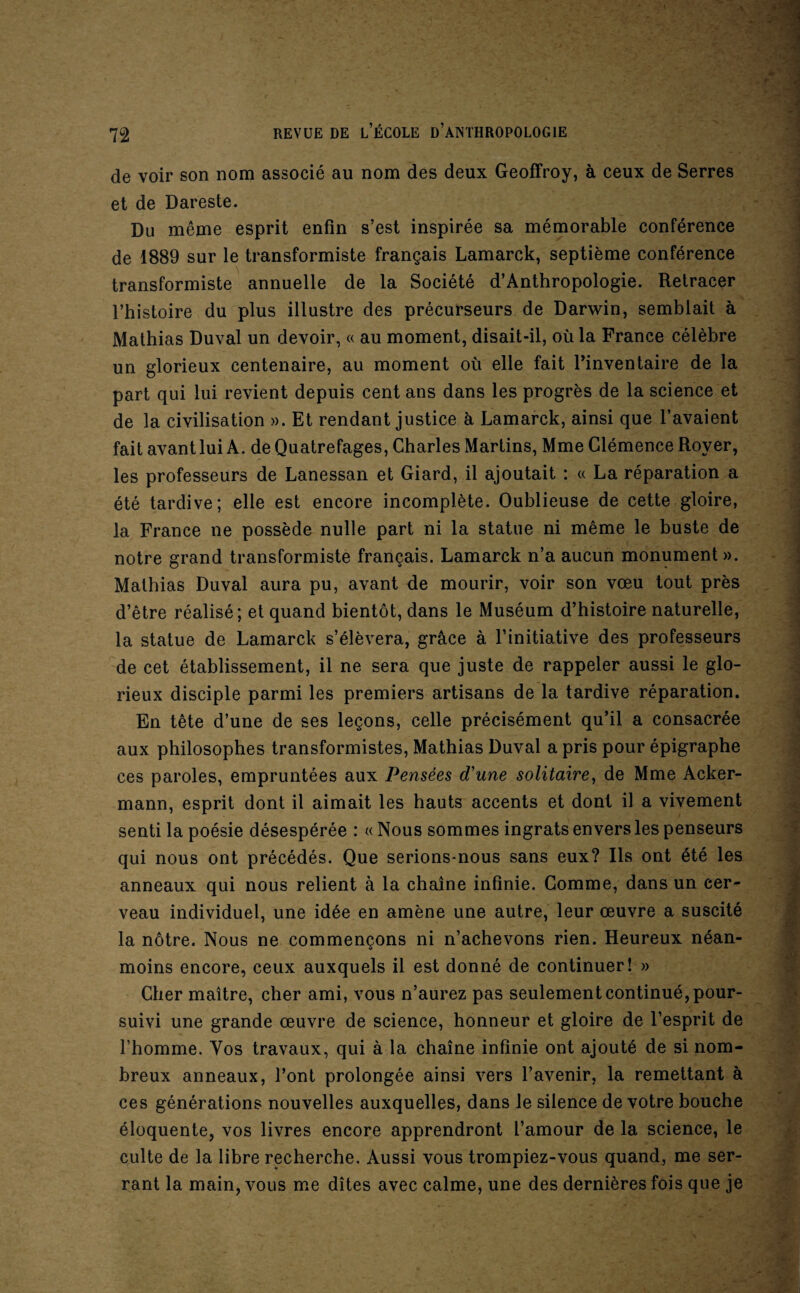 de voir son nom associé au nom des deux Geoffroy, à ceux de Serres et de Dareste. Du même esprit enfin s’est inspirée sa mémorable conférence de 1889 sur le transformiste français Lamarck, septième conférence transformiste annuelle de la Société d’Anthropologie. Retracer l’histoire du plus illustre des précurseurs de Darwin, semblait à Mathias Duval un devoir, « au moment, disait-il, où la France célèbre un glorieux centenaire, au moment où elle fait l’inventaire de la part qui lui revient depuis cent ans dans les progrès de la science et de la civilisation ». Et rendant justice à Lamarck, ainsi que l’avaient fait avant lui A. deQuatrefages, Charles Martins, Mme Clémence Royer, les professeurs de Lanessan et Giard, il ajoutait : « La réparation a été tardive; elle est encore incomplète. Oublieuse de cette gloire, la France ne possède nulle part ni la statue ni même le buste de notre grand transformiste français. Lamarck n’a aucun monument ». Mathias Duval aura pu, avant de mourir, voir son vœu tout près d’être réalisé; et quand bientôt, dans le Muséum d’histoire naturelle, la statue de Lamarck s’élèvera, grâce à l’initiative des professeurs de cet établissement, il ne sera que juste de rappeler aussi le glo¬ rieux disciple parmi les premiers artisans de la tardive réparation. En tête d’une de ses leçons, celle précisément qu’il a consacrée aux philosophes transformistes, Mathias Duval a pris pour épigraphe ces paroles, empruntées aux Pensées d'une solitaire^ de Mme Acker- mann, esprit dont il aimait les hauts accents et dont il a vivement senti la poésie désespérée : « Nous sommes ingrats envers les penseurs qui nous ont précédés. Que serions-nous sans eux? Ils ont été les anneaux qui nous relient à la chaîne infinie. Gomme, dans un cer¬ veau individuel, une idée en amène une autre, leur œuvre a suscité la nôtre. Nous ne commençons ni n’achevons rien. Heureux néan¬ moins encore, ceux auxquels il est donné de continuer! » Cher maître, cher ami, vous n’aurez pas seulement continué, pour¬ suivi une grande œuvre de science, honneur et gloire de l’esprit de l’homme. Vos travaux, qui à la chaîne infinie ont ajouté de si nom¬ breux anneaux, l’ont prolongée ainsi vers l’avenir, la remettant à ces générations nouvelles auxquelles, dans le silence de votre bouche éloquente, vos livres encore apprendront l’amour de la science, le culte de la libre recherche. Aussi vous trompiez-vous quand, me ser¬ rant la main, vous me dîtes avec calme, une des dernières fois que je