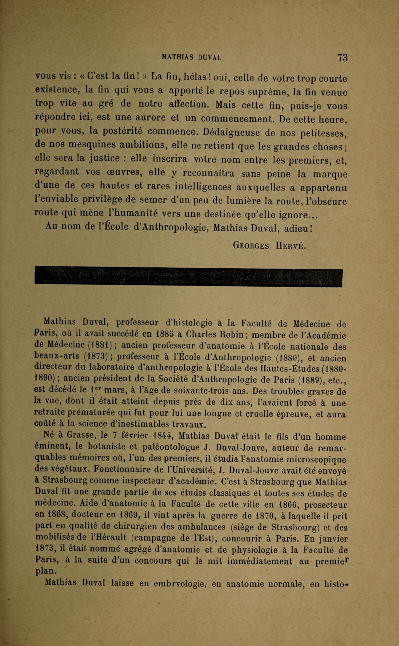 VOUS vis : « C est la fini » La fin, hélas! oui, celle de votre trop courte existence, la fin qui vous a apporté le repos suprênie, la fin venue trop vite au gré de notre affection. Mais cette fin, puis-je vous répondre ici, est une aurore et un commencement. De cette heure, pour vous, la postérité commence. Dédaigneuse de nos petitesses, de nos mesquines ambitions, elle ne retient que les grandes choses; elle sera la justice : elle inscrira votre nom entre les premiers, et, regardant vos œuvres, elle y reconnaîtra sans peine la marque d une de ces hautes et rares intelligences auxquelles a appartenu 1 enviable privilège de semer d’un peu de lumière la route, l’obscure route qui mène l’humanité vers une destinée qu’elle ignore... Au nom de l’École d’Anthropologie, Mathias Duval, adieu! Georges Hervé. Mathias Duval, professeur d’histologie à la Faculté de Médecine de Paris, où il avait succédé en 1885 à Charles Robin; membre de l’Académie de Médecine (1881); ancien professeur d’anatomie à FÉcole nationale des beaux-arts (1873); professeur à l’École d’Anthropologie (1880), et ancien directeur du laboratoire d’anthropologie à l’École des Hautes-Études {1880- 1890); ancien président de la Société d’Anthropologie de Paris (1889), etc., est décédé le 1'^*' mars, à l’âge de soixante-trois ans. Des troubles graves de la vue, dont il était atteint depuis près de dix ans, l’avaient forcé à une retraite prématurée qui fut pour lui une longue et cruelle épreuve, et aura coûté à la science d’inestimables travaux. Né à Grasse, le 7 février 1844, Matbias Duval était le fils d’un homme éminent, le botaniste et paléontologue J. Duval-Jouve, auteur de remar¬ quables mémoires où, l’un des premiers, il étudia l’anatomie microscopique des végétaux. Fonctionnaire de l’Université, J. Duval-Jouve avait été envoyé à Strasbourg comme inspecteur d’académie. C’est à Strasbourg que Mathias Duval fit une grande partie de ses études classiques et toutes ses études de médecine. Aide d’anatomie à la Faculté de cette ville en 1866, prosecteur en 1868, docteur en 1869, il vint après la guerre de 1870, à laquelle il prit part en qualité de chirurgien des ambulances (siège de Strasbourg) et des mobilisés de l’Hérault (campagne de l’Est), concourir à Paris. En janvier 1873, il était nommé agrégé d’anatomie et de physiologie à la Faculté de Paris, à la suite d’un concours qui le mit immédiatement au premie** plan. Mathias Duval laisse en embryologie, en anatomie normale, en histo-