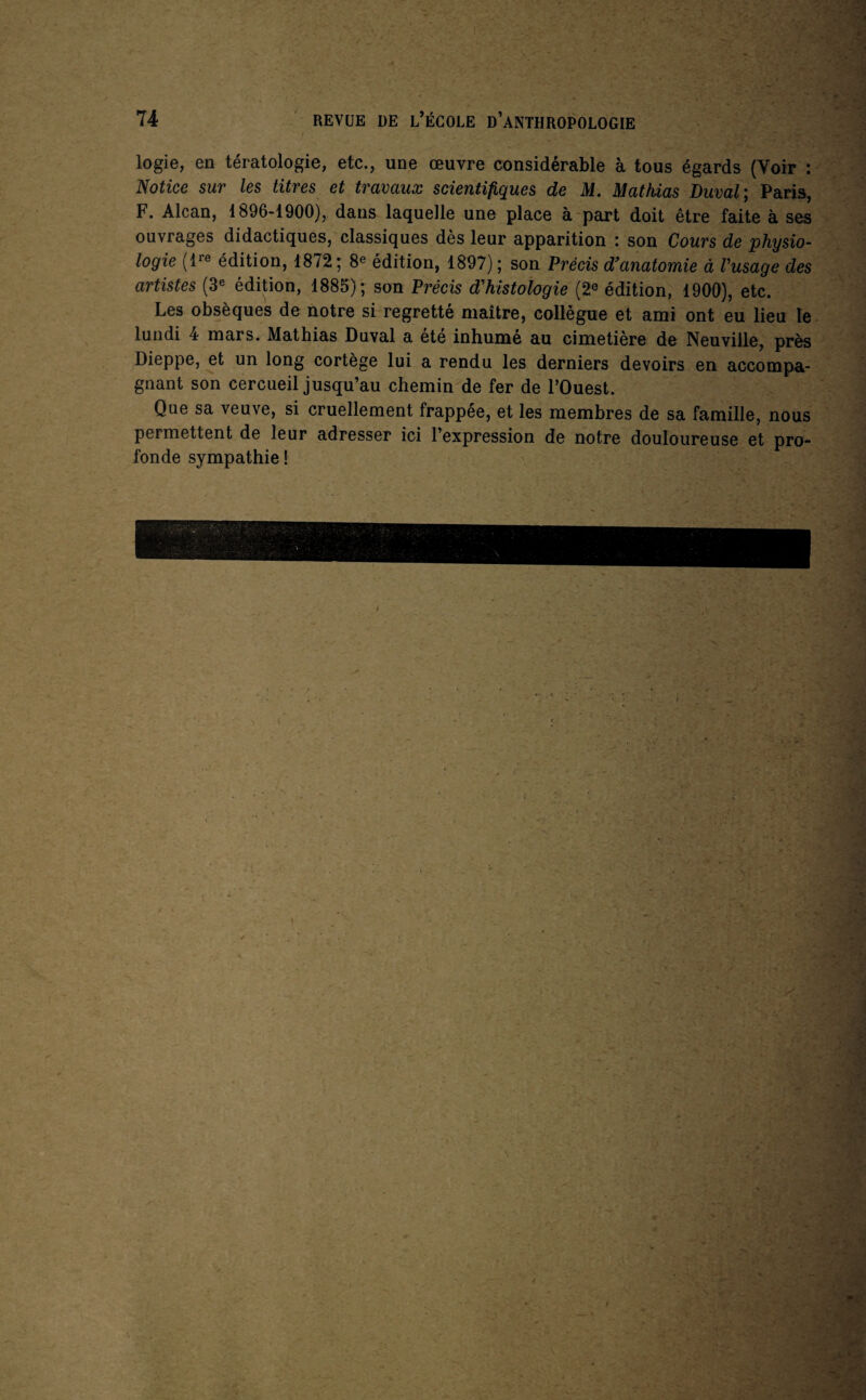 logie, en tératologie, etc., une œuvre considérable à tous égards (Voir : Notice sur les titres et travaux scientifiques de M. Mathias Duval; Paris, F. Alcan, 1896-1900), dans laquelle une place à part doit être faite à ses ouvrages didactiques, classiques dès leur apparition : son Cours de physio¬ logie (ire édition, 1872 ; 8® édition, 1897) ; son Précis d’anatomie à Vusage des artistes (3« édition, 1885); son Précis d'histologie (2® édition, 1900), etc. Les obsèques de notre si regretté maître, collègue et ami ont eu lieu le lundi 4 mars. Mathias Duval a été inhumé au cimetière de Neuville, près Dieppe, et un long cortège lui a rendu les derniers devoirs en accompa¬ gnant son cercueil jusqu’au chemin de fer de l’Ouest. Que sa veuve, si cruellement frappée, et les membres de sa famille, nous permettent de leur adresser ici l’expression de notre douloureuse et pro¬ fonde sympathie ! '■'X 5 V ‘ /