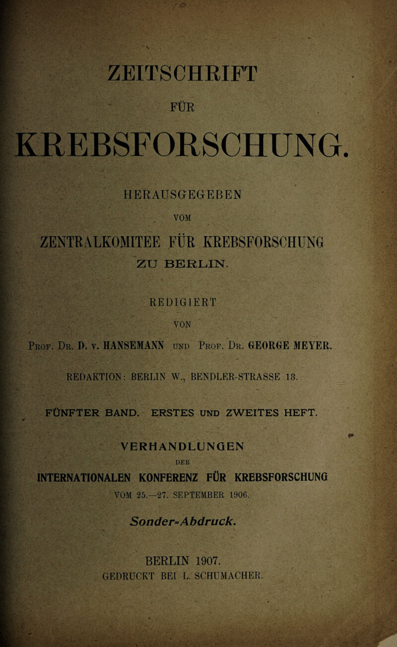 ZEITSCHRIFT FOK LREBSFORSCHUNG HERAUSGrEGEBEN VOM ZENTRALKOMITEE FUR KREBSFORSOHUNG ZTJ BERLIN. I REDIG JERT YON Prof. Dr. D. v. HANSEMANN und Prof. Dr. GEORGE MEYER. REDACTION: BERLIN W., BENDLER-STRASSE 13. FtJNFTER BAND. ERSTES UND ZWEITES HEFT. VERHANDLUNQEN DER INTERNATIONALEN KONFERENZ FUR KREBSFORSCHUNG VOM 25.-27. SEPTEMBER 1906. Sonder=Abdruck. BERLIN 1907. GEDROCKT BEI L. SCHUMACHER.