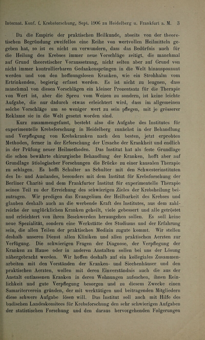 Da die Empirie der praktischen Heilkunde, abseits von der theore- tiscben Begruudung zweifellos eine Reihe von wertvollen Heilmitteln go- geben hat. so ist es nicht zu verwundern, dass das Bediirfnis auch 1'iir die Heilung des Krebses immer neue Vorschlage zeitigt, die manchmal auf Grund theoretischer Voraussetzung, nicht selten aber auf Grund von nicht immer kontrollierbaren Gedankenspriingen in die Welt hinausposaunt werden und von den hoffnungslosen Kranken, wie ein Strohhalm vom Ertrinkenden. begierig erfasst werden. Es ist nicht zu leugnen, dass manchmal von diesen Vorschlagen ein kleiner Prozentsatz ftir die Therapie von Wert ist, aber die Spreu vom Weizen zu sondern, ist keine leichte Aufgabe, die nur dadurch etwas erleichtert wird, dass im allgemeinen solche Vorschlage urn so weniger wert zu sein pflegen, mit je grosserer Reklame sie in die Welt gesetzt worden sind. Kurz zusammengefasst, besteht also die Aufgabe des Institutes fur experimentelle Krebsforschung in Heidelberg zunachst in der Behandlung und Verpflegung von Krebskranken nacli den besten, jetzt erprobten Methoden, ferner in der Erforschung der Ursache der Krankheit und endlich in der Priifung neuer Heilmethoden. Das Institut hat als feste Grundlage die schon bewahrte chirurgische Behandlung der Kranken, liofft aber auf Grundlage atiologischer Forschungen die Briicke zu einer kausalen Therapie zu schlagen. Es hofft Schulter an Schulter mit den Schwesterinstituten des In- und Auslandes, besonders mit dem Institut fur Krebsforschung der Berliner Chari te und dem Frankfurter Institut fiir experimentelle Therapie semen Teil zu der Erreichung des schwierigen Zieles der Krebsheilung bei- zutragen. Wir predigen das Evangelium der Heilbarkeit des Krebses und glauben deshalb auch an die werbende Kraft des Institutes, aus dem zahl- reiche der ungliicklichen Kranken geheilt, viele gebessert und alle getrostet und erleichtert von ihren Beschwerden herausgehen sollen. Es soil keine neue Spezialitat, sondern eine Werkstatte des Studiums und der Erfalirung sein, die alien Teilen der praktischen Medizin zugute kommt. Wir stellen deshalb unseren Dienst alien Kliniken und alien praktischen Aerzten zur Verfiigung. Die schwierigen Fragen der Diagnose, der Verpflegung der Kranken zu Hause oder in anderen Anstalten sollen bei uns der Losung nahergebracht werden. Wir hoffen deshalb auf ein kollegiales Zusammen- arbeiten mit den Vorstanden der Kranken- und Siechenhauser und den praktischen Aerzten, wollen mit deren Einverstandnis auch die aus der Anstalt entlassenen Kranken in deren Wohnungen aufsuchen, ihnen Rein- lichkeit und gute Verpflegung besorgen und zu diesem Zwecke einen Samariterverein griinden, der mit werktatigen und beitragenden Mitgliedern diese schwere Aufgabe losen will. Das Institut soli auch mit Hilfe des badischen Landeskomitees fiir Krebsforschung den sehr schwierigen Aufgaben der statistischen Forschung und den daraus hervorgehenden Folgerungen