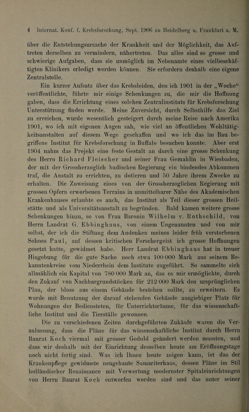 iiber die Entstehungsursache der Krankheit und der Moglichkeit, das Auf- treten derselben zu vermindern, nahertreten. Das alles sind so grosse und scliwierige Aufgaben, dass sie unmoglich im Nebenamte eines vielbeschaf- tigten Klinikers erledigt werden konnen. Sie erfordern deslialb eine eigene Zentralstelle. Ein kurzer Aufsatz iiber das Krebsleiden, den ich 1901 in der „Woclieu veroffentlichte, fiihrte mir einige Schenkungen zu, die mir die Hoffnung gaben, dass die Errichtung eines solchen Zentralinstituts fiir Krebsforschung Unterstiitzung linden werde. Meine Zuversicht, durch Selbsthilfe das Ziel zu erreiclien, wurde wesentlich gesteigert durch meine Reise nacli Araerika 1901, wo ich mit eigenen Augen sail, wie viel an offentlichen Wohltiitig- keitsanstalten auf diesem Wege geschaffen und wo ich das im Bau be- griffene Institut fiir Krebsforschung in Buffalo besuchen konnte. Aber erst 1904 nalim das Projekt eine feste Gestalt an durch eine grosse Schenkung des Herrn Richard Fleischer und seiner Frau Gemahlin in Wiesbaden, der mit der Grossherzoglich badischen Regierung ein bindendes Abkommen traf, die Anstalt zu errichten, zu dotieren und 50 Jahre ihrem Zwecke zu erhalten. Die Zuweisung eines von der Grossherzoglichen Regierung mit grossen Opfern erworbenen Terrains in unmittelbarer Nahe des Akademischen Krankenhauses erlaubte es auch, das Institut als Teil dieser grossen Heil- statte und als Universitatsanstalt zu begrunden. Bald kamen weitere grosse Schenkungen binzu, so von Frau Baronin Wilhelm v. Rothschild, von Herrn Landrat G. Ebbinghaus, von einem Ungenannten und von mir selbst, der ich die Stiftung dem Andenken meines leider friih verstorbenen Solines Paul, auf dessen kritischen Forschergeist ich grosse Hoffnungen gesetzt hatte, Hingebung e-ewidmet habe. Herr Landrat Ebbinghaus hat in treuer fiir kanntenkreise vom Niederrhein dem Institute zugefiihrt. die gute Sadie noch etwa 100 000 Mark aus seinem Be- So sammelte sicli allmalilich ein Kapital von 780 000 Mark an, das es mir ermoglichte, durch den Zukauf von Nachbargrundstiicken fiir 212 000 Mark den urspriinglichen Plan, der bloss aus einem Gebaude bestehen sollte, zu erweitern. Es wurde mit Benutzung der darauf stehenden Gebaude ausgiebiger Platz fiir Wohnungen der Bediensteten, fiir Unterrichtsraume, fiir das wissenschaft- liclie Institut und die Tierstalle gewonnen. Die zu verscliiedenen Zeiten durchgefiihrten Zukaufe waren die Ver- anlassuug, dass die Plane fiir das wissensehaftliehe Institut durch Herrn Baurat Koch viermal mit grosser Geduld geandert werden mussten, und dass wir deslialb mit der Einrichtung desselben lieute am Eroffnungstage noch niclit fertig sind. Was ich Ihnen lieute zeigen kann, ist das der Krankenpflege gewidmete neugebaute Samariterhaus, dessen Plane im Stil hollandischer Renaissance mit Verwertung modernster Spitaleinrichtungen von Herrn Baurat Koch entworfen worden sind und das unter seiner