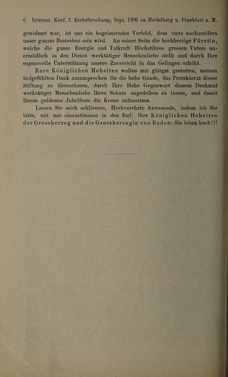 gewidmet war, ist uns ein begeisterndes Yorbild, dem stets nachzueifern unser gauzes Bestreben sein wird. An seiner Seite die hochherzige Fiirstin, welclie die ganze Energie und Tatkraft Hochstihres grossen Yaters un- ermudlich in den Dienst werktatiger Menschenliebe stellt und durch Ihre segensvolle Unterstiitzung unsere Zuversicht in das Gelingen erhoht. Eure Koniglichen Hoheiten wollen mir gtitigst gestatten, meinen tiefgefiihlten Dank auszusprechen fiir die liohe Gnade, das Protektorat dieser Stiftung zu ubernebmen, durch Hire Hohe Gegenwart diesem Denkmal werktatiger Menschenliebe Ihren Schutz angedeihen zu lassen, und damit Ihrem goldenen Jubelfeste die Krone aufzusetzen. Lassen Sie micli scliliessen, Hochverehrte Anwesende, indem ich Sie bitt.e, rait mir einzustimmen in den Kuf: Ihre Koniglichen Hoheiten der Grossherzog und die Grossherzogin von Baden: Sie leben hoch!!!