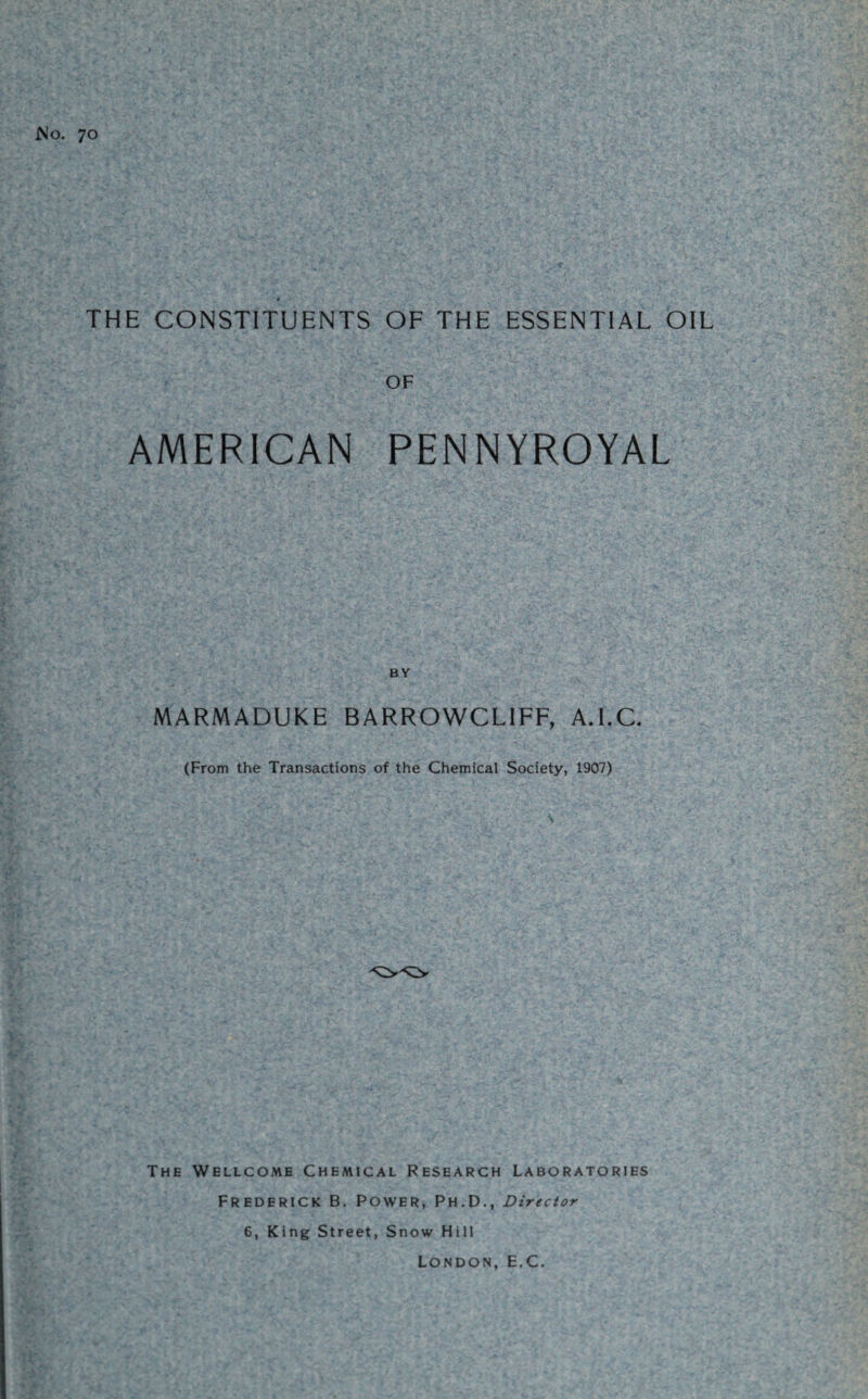 No. 70 ■ # THE CONSTITUENTS OF THE ESSENTIAL OIL OF AMERICAN PENNYROYAL BY MARMADUKE BARROWCL1FF, A.I.C. (From the Transactions of the Chemical Society, 1907) The Wellcome Chemical Research Laboratories Frederick B. Power, Ph.D., Director 6, King Street, Snow Hill London, E.C.
