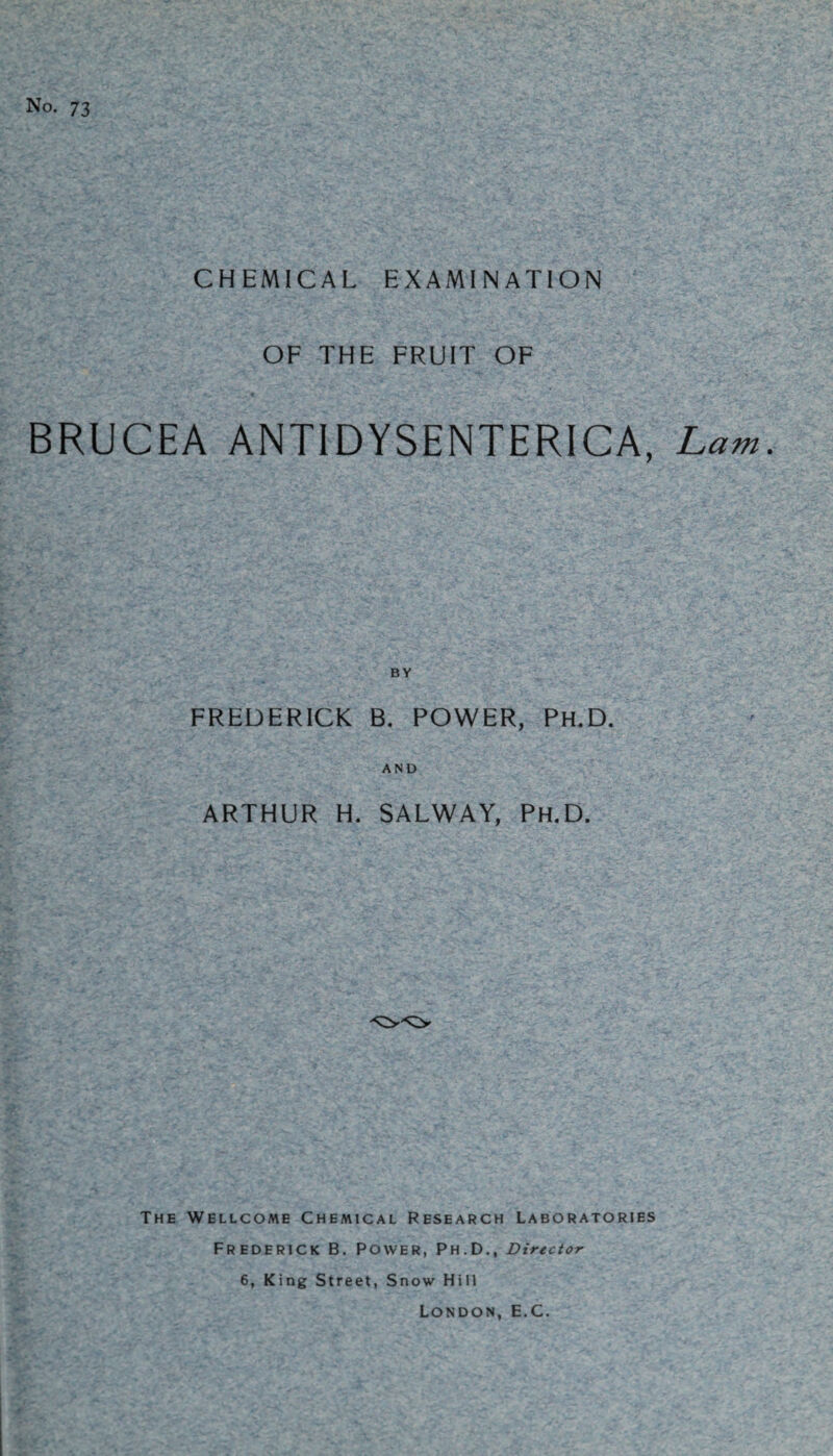 No. 73 CHEMICAL EXAMINATION OF THE FRUIT OF BRUCEA ANTIDYSENTERICA, Lam. FREDERICK B. POWER, Ph.D. AND ARTHUR H. SALWAY, Ph.D. The Wellcome Chemical Research Laboratories Frederick B. Power, Ph.D., Director 6, King Street, Snow Hill London, E.C.