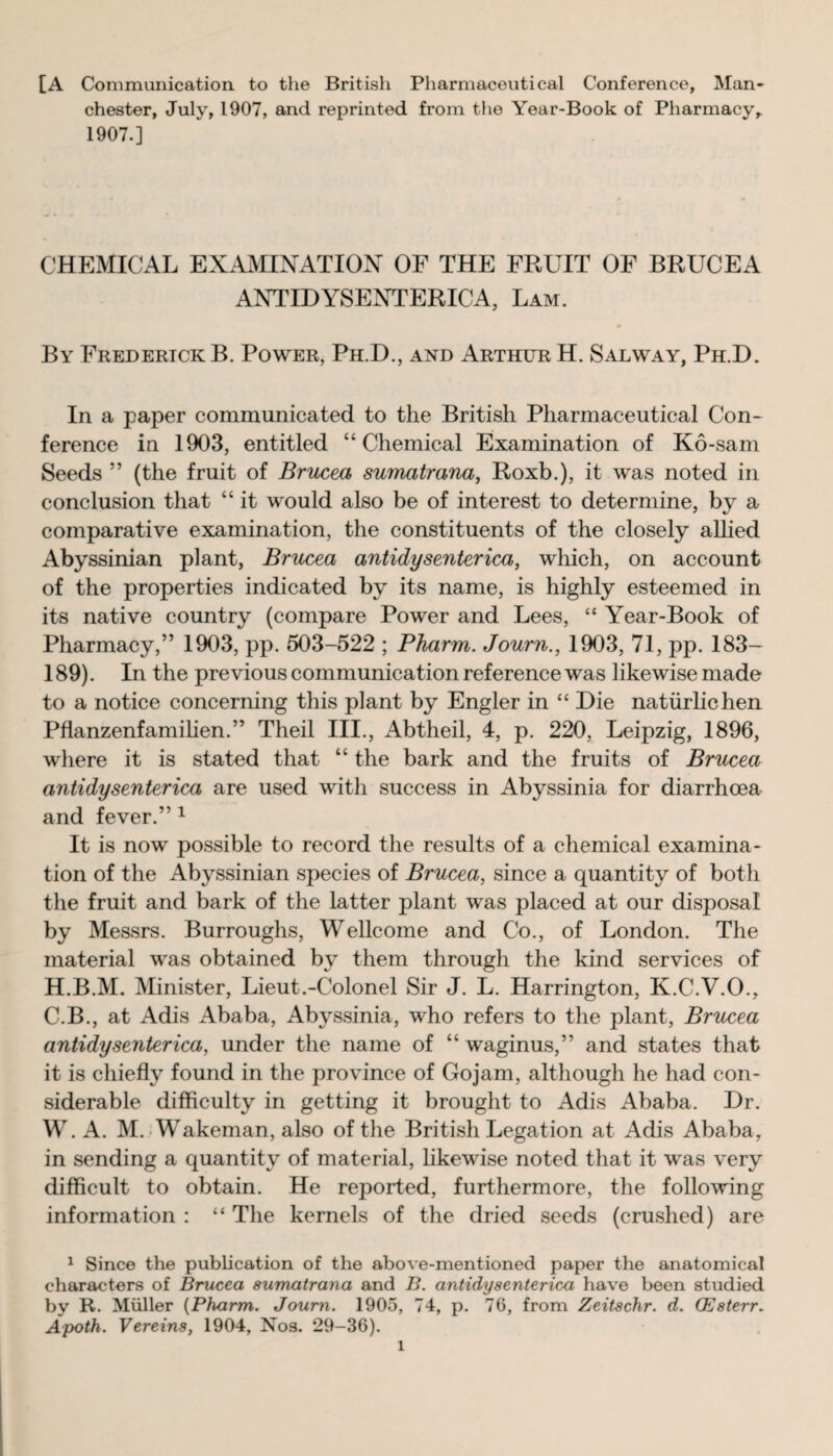 [A Communication to the British Pharmaceutical Conference, Man¬ chester, July, 1907, and reprinted from the Year-Book of Pharmacy,. 1907.] CHEMICAL EXAMINATION OF THE FRUIT OF BRUCEA ANTIDYSENTERICA, Lam. By Frederick B. Power, Ph.D., and Arthur H. Salway, Ph.D. In a paper communicated to the British Pharmaceutical Con¬ ference in 1903, entitled “Chemical Examination of Ko-sam Seeds ” (the fruit of Brucea sumatrana, Roxb.), it was noted in conclusion that “ it would also be of interest to determine, by a comparative examination, the constituents of the closely alhed Abyssinian plant, Brucea antidysenterica, which, on account of the properties indicated by its name, is highly esteemed in its native country (compare Power and Lees, “ Year-Book of Pharmacy,” 1903, pp. 503-522 ; Pharm. Journ., 1903, 71, pp. 183— 189). In the previous communication reference was likewise made to a notice concerning this plant by Engler in “ Die natiirlichen Pflanzenfamihen.” Theil III., Abtheil, 4, p. 220, Leipzig, 1896, where it is stated that “ the bark and the fruits of Brucea antidysenterica are used with success in Abyssinia for diarrhoea and fever.” 1 It is now possible to record the results of a chemical examina¬ tion of the Abyssinian species of Brucea, since a quantity of both the fruit and bark of the latter plant was placed at our disposal by Messrs. Burroughs, Wellcome and Co., of London. The material was obtained by them through the kind services of H.B.M. Minister, Lieut.-Colonel Sir J. L. Harrington, K.C.V.O., C.B., at Adis Ababa, Abyssinia, who refers to the plant, Brucea antidysenterica, under the name of “ waginus,” and states that it is chiefly found in the province of Gojam, although he had con¬ siderable difficulty in getting it brought to Adis Ababa. Dr. W. A. M. Wakeman, also of the British Legation at Adis Ababa, in sending a quantity of material, likewise noted that it was very difficult to obtain. He reported, furthermore, the following information : “ The kernels of the dried seeds (crushed) are 1 Since the publication of the above-mentioned paper the anatomical characters of Brucea sumatrana and B. antidysenterica have been studied by R. Muller {Pharm. Journ. 1905, 74, p. 76, from Zeitschr. d. (Esterr. Apoth. Vereins, 1904, Nos. 29-36).