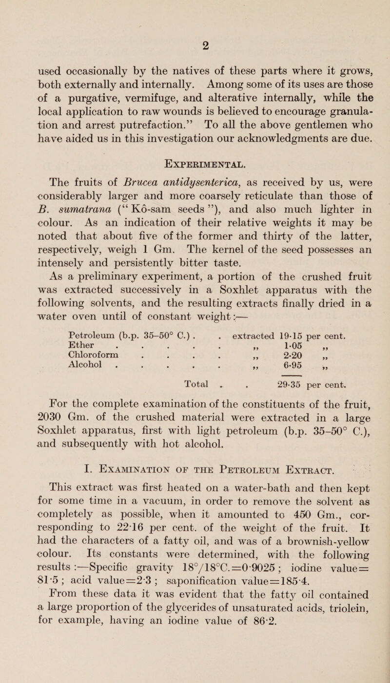 used occasionally by the natives of these parts where it grows, both externally and internally. Among some of its uses are those of a purgative, vermifuge, and alterative internally, while the local application to raw wounds is believed to encourage granula¬ tion and arrest putrefaction.” To all the above gentlemen who have aided us in this investigation our acknowledgments are due. Experimental. The fruits of Brucea antidysenterica, as received by us, were considerably larger and more coarsely reticulate than those of B. sumatrana (“Ko-sam seeds”), and also much lighter in colour. As an indication of their relative weights it may be noted that about five of the former and thirty of the latter, respectively, weigh 1 Gm. The kernel of the seed possesses an intensely and persistently bitter taste. As a preliminary experiment, a portion of the crushed fruit was extracted successively in a Soxhlet apparatus with the following solvents, and the resulting extracts finally dried in a water oven until of constant weight:— Petroleum (b.p. 35-50° C.) . extracted 19-15 per cent. Ether • • „ 1*05 Chloroform • • „ 2-20 Alcohol • • „ 6-95 Total . 29-35 per cent. For the complete examination of the constituents of the fruit, 2030 Gm. of the crushed material were extracted in a large Soxhlet apparatus, first with light petroleum (b.p. 35-50° C.), and subsequently with hot alcohol. I. Examination of the Petroleum Extract. This extract was first heated on a water-batli and then kept for some time in a vacuum, in order to remove the solvent as completely as possible, when it amounted to 450 Gm., cor¬ responding to 2216 per cent, of the weight of the fruit. It had the characters of a fatty oil, and was of a brownish-yellow colour. Its constants were determined, with the following results:—Specific gravity 18°/18°C. =0 9025 ; iodine value = 815; acid value=2 3 ; saponification value = 185 4. From these data it was evident that the fatty oil contained a large proportion of the glycerides of unsaturated acids, triolein, for example, having an iodine value of 86-2.