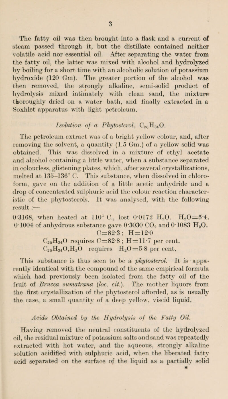 The fatty oil was then brought into a flask and a current of steam passed through it, but the distillate contained neither volatile acid nor essential oil. After separating the water from the fatty oil, the latter was mixed with alcohol and hydrolyzed by boiling for a short time with an alcoholic solution of potassium hydroxide (120 Gm). The greater portion of the alcohol was then removed, the strongly alkaline, semi-solid product of hydrolysis mixed intimately with clean sand, the mixture thoroughly dried on a water bath, and Anally extracted in a Soxhlet apparatus with light petroleum. I solution of a Phytosterol, C20H34O. The petroleum extract was of a bright yellow colour, and, after removing the solvent, a quantity (1.5 Gm.) of a yellow solid was obtained. This was dissolved in a mixture of ethyl acetate and alcohol containing a little water, when a substance separated in colourless, glistening plates, which, after several crystallizations, melted at 135-136° C. This substance, when dissolved in chloro¬ form, gave on the addition of a little acetic anhydride and a drop of concentrated sulphuric acid the colour reaction character¬ istic of the phytosterols. It was analysed, with the following result :— 0*3168, when heated at 110 C., lost 0 0172 H20. H20=5 4. 0 1004 of anhydrous substance gave 0 3030 C02 and0T083 H20. C=82-3; H = 120 C20H34O requires C=82 8 ; H = ll*7 per cent. C20H34O,H2O requires H20=5 8 per cent. This substance is thus seen to be a phytosterol. It is appa¬ rently identical with the compound of the same empirical formula which had previously been isolated from the fatty oil of the fruit of Brucea sumatmna (loc. cit.). The mother liquors from the first crystallization of the phytosterol afforded, as is usually the case, a small quantity of a deep yellow, viscid liquid. Acids Obtained by the Hydrolysis of the Fatty Oil. Having removed the neutral constituents of the hydrolyzed oil, the residual mixture of potassium salts and sand was repeatedly extracted with hot water, and the aqueous, strongly alkaline solution acidified with sulphuric acid, when the liberated fatty acid separated on the surface of the liquid as a partially solid