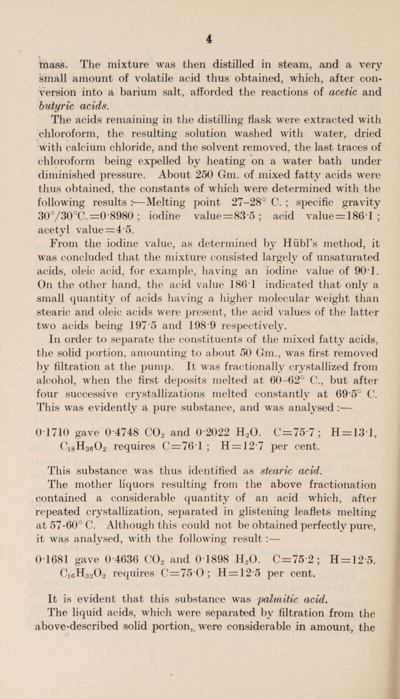 mass. The mixture was then distilled in steam, and a very small amount of volatile acid thus obtained, which, after con¬ version into a barium salt, afforded the reactions of acetic and butyric acids. The acids remaining in the distilling flask were extracted with chloroform, the resulting solution washed with water, dried with calcium chloride, and the solvent removed, the last traces of chloroform being expelled by heating on a water bath under diminished pressure. About 250 Gm. of mixed fatty acids were thus obtained, the constants of which were determined with the following results i—Melting point 27-28° C. ; specific gravity 30°/30°C. =0*8980 ; iodine value=83 5 ; acid value = 186 T ; acetyl value=4 5. From the iodine value, as determined by HubFs method, it was concluded that the mixture consisted largely of unsaturated acids, oleic acid, for example, having an iodine value of 901. On the other hand, the acid value 186 1 indicated that only a small quantity of acids having a higher molecular weight than stearic and oleic acids were present, the acid values of the latter two acids being 197 *5 and 198 9 respectively. In order to separate the constituents of the mixed fatty acids, the solid portion, amounting to about 50 Gm., was first removed by filtration at the pump. It was fractionally crystallized from alcohol, when the first deposits melted at 60-62° C., but after four successive crystallizations melted constantly at 69 5° C. This was evidently a pure substance, and was analysed :— 0 1710 gave 0 4748 C02 and 0 2022 H20. 0 = 757; H = 131, Ci8H3602 requires C = 76T ; H = 12*7 per cent. This substance was thus identified as stearic acid. The mother liquors resulting from the above fractionation contained a considerable quantity of an acid which, after repeated crystallization, separated in glistening leaflets melting at 57-60° C. Although this could not be obtained perfectly pure, it was analysed, with the following result :— 0T681 gave 0 4636 C02 and 0 1898 H20. C=75 2 ; H = 12 5. C16H3202 requires 0 = 75 0; H=12 5 per cent. It is evident that this substance was palmitic acid. The liquid acids, which were separated by filtration from the above-described solid portion, were considerable in amount, the