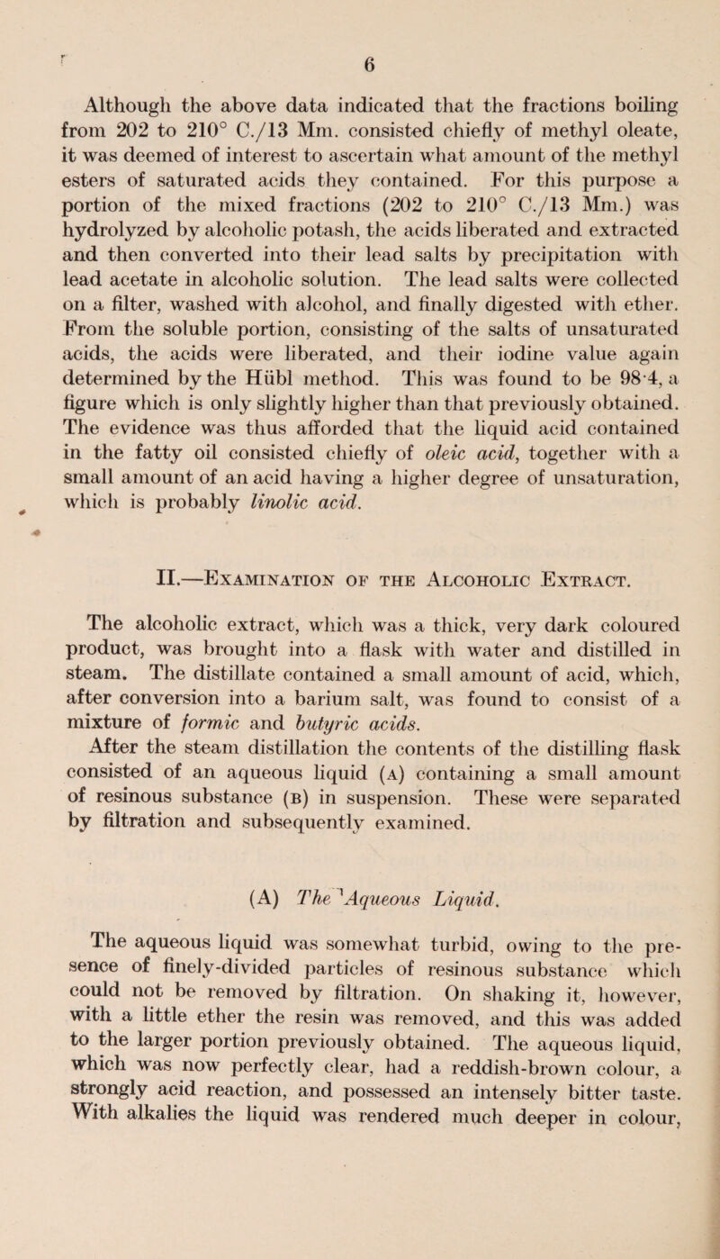 Although the above data indicated that the fractions boiling from 202 to 210° C./13 Mm. consisted chiefly of methyl oleate, it was deemed of interest to ascertain what amount of the methyl esters of saturated acids they contained. For this purpose a portion of the mixed fractions (202 to 210° C./13 Mm.) was hydrolyzed by alcoholic potash, the acids liberated and extracted and then converted into their lead salts by precipitation witli lead acetate in alcoholic solution. The lead salts were collected on a filter, washed with alcohol, and finally digested with ether. From the soluble portion, consisting of the salts of unsaturated acids, the acids were liberated, and their iodine value again determined by the Hiibl method. This was found to be 98 4, a figure which is only slightly higher than that previously obtained. The evidence was thus afforded that the liquid acid contained in the fatty oil consisted chiefly of oleic acid, together with a small amount of an acid having a higher degree of unsaturation, which is probably linolic acid. II.—Examination of the Alcoholic Extract. The alcoholic extract, which was a thick, very dark coloured product, was brought into a flask with water and distilled in steam. The distillate contained a small amount of acid, which, after conversion into a barium salt, was found to consist of a mixture of formic and butyric acids. After the steam distillation the contents of the distilling flask consisted of an aqueous liquid (a) containing a small amount of resinous substance (b) in suspension. These were separated by filtration and subsequently examined. (A) The 1Aqueous Liquid. The aqueous liquid was somewhat turbid, owing to the pre¬ sence of finely-divided particles of resinous substance which could not be removed by filtration. On shaking it, however, with a little ether the resin was removed, and this was added to the larger portion previously obtained. The aqueous liquid, which was now perfectly clear, had a reddish-brown colour, a strongly acid reaction, and possessed an intensely bitter taste. With alkalies the liquid was rendered much deeper in colour,