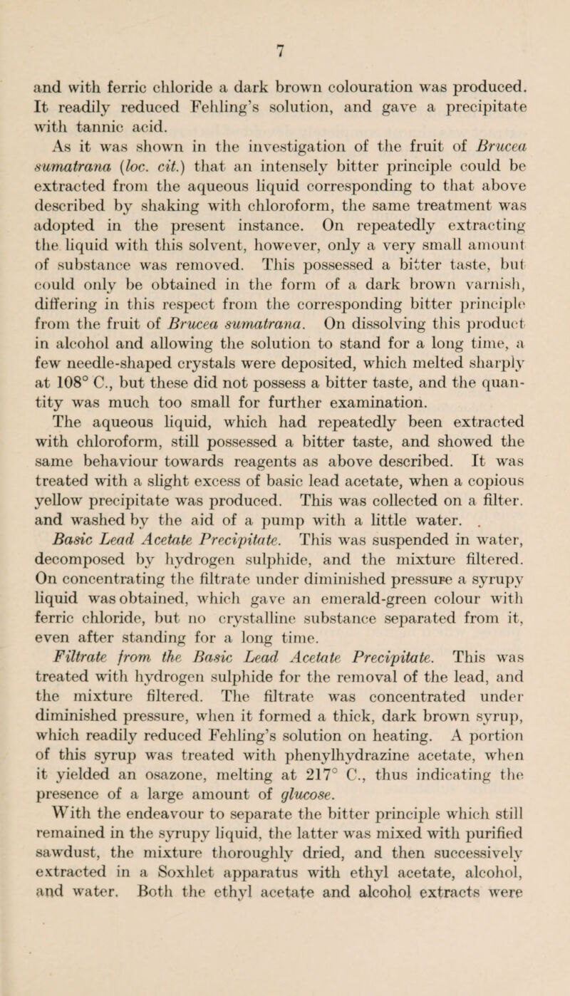 and with ferric chloride a dark brown colouration was produced. It readily reduced Fehling’s solution, and gave a precipitate with tannic acid. As it was shown in the investigation of the fruit of Brucea sumatrana (loc. cit.) that an intensely bitter principle could be extracted from the aqueous liquid corresponding to that above described by shaking with chloroform, the same treatment was adopted in the present instance. On repeatedly extracting the liquid with this solvent, however, only a very small amount of substance was removed. This possessed a bitter taste, but could onlv be obtained in the form of a dark brown varnish, differing in this respect from the corresponding bitter principle from the fruit of Brucea sumatrana. On dissolving this product in alcohol and allowing the solution to stand for a long time, a few needle-shaped crystals were deposited, which melted sharply at 108° C., but these did not possess a bitter taste, and the quan¬ tity was much too small for further examination. The aqueous liquid, which had repeatedly been extracted with chloroform, still possessed a bitter taste, and showed the same behaviour towards reagents as above described. It was treated with a slight excess of basic lead acetate, when a copious yellow precipitate was produced. This was collected on a filter, and washed by the aid of a pump with a little water. . Basic Lead Acetate Precipitate. This was suspended in water, decomposed by hydrogen sulphide, and the mixture filtered. On concentrating the filtrate under diminished pressure a syrupy liquid was obtained, which gave an emerald-green colour with ferric chloride, but no crystalline substance separated from it, even after standing for a long time. Filtrate from the Basic Lead Acetate Precipitate. This was treated with hydrogen sulphide for the removal of the lead, and the mixture filtered. The filtrate was concentrated under diminished pressure, when it formed a thick, dark brown syrup, which readily reduced Fehling’s solution on heating. A portion of this syrup was treated with phenylhydrazine acetate, when it yielded an osazone, melting at 217C C., thus indicating the presence of a large amount of glucose. With the endeavour to separate the bitter principle which still remained in the syrupy liquid, the latter was mixed with purified sawdust, the mixture thoroughly dried, and then successively extracted in a Soxhlet apparatus with ethyl acetate, alcohol, and water. Both the ethyl acetate and alcohol extracts were