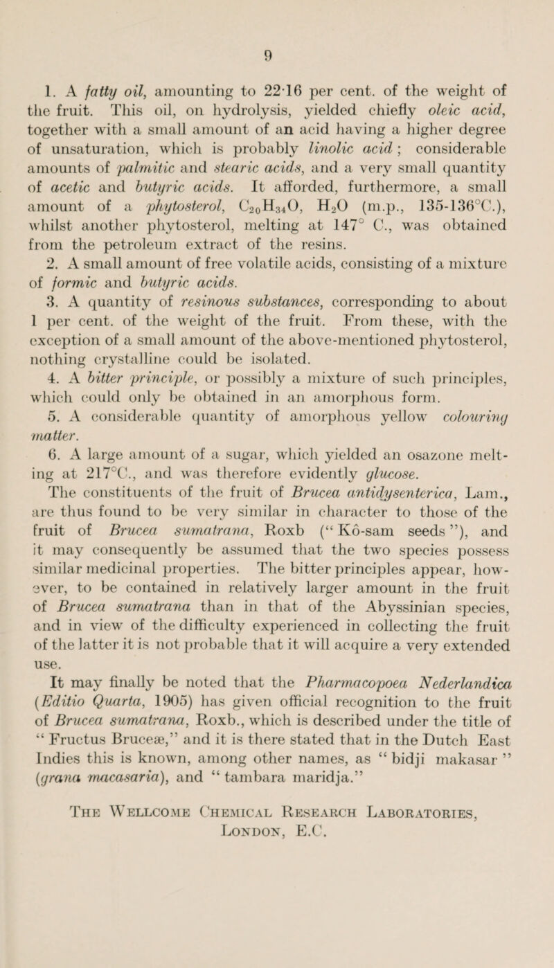 1. A fatty oil, amounting to 2216 per cent, of the weight of the fruit. This oil, on hydrolysis, yielded chiefly oleic acid, together with a small amount of an acid having a higher degree of unsaturation, which is probably linolic acid ; considerable amounts of palmitic and stearic acids, and a very small quantity of acetic and butyric acids. It afforded, furthermore, a small amount of a phytosterol, C20H34O, H20 (m.p., 135-136°C.), whilst another phytosterol, melting at 147° C., was obtained from the petroleum extract of the resins. 2. A small amount of free volatile acids, consisting of a mixture of formic and butyric acids. 3. A quantity of resinous substances, corresponding to about 1 per cent, of the weight of the fruit. From these, with the exception of a small amount of the above-mentioned plndosterol, nothing crystalline could be isolated. 4. A bitter principle, or possibly a mixture of such principles, which could only be obtained in an amorphous form. 5. A considerable quantity of amorphous yellow colouring matter. 6. A large amount of a sugar, which yielded an osazone melt¬ ing at 217°C., and was therefore evidently glucose. The constituents of the fruit of Brucea antidysenterica, Lam., are thus found to be very similar in character to those of the fruit of Brucea sumatrana, Roxb (“ K6-sam seeds ”), and it may consequently be assumed that the two species possess similar medicinal properties. The bitter principles appear, how¬ ever, to be contained in relatively larger amount in the fruit of Brucea sumatrana than in that of the Abyssinian species, and in view of the difficulty experienced in collecting the fruit of the latter it is not probable that it will acquire a very extended use. It may finally be noted that the Pharmacopoea Nederlandica (Editio Quarta, 1905) has given official recognition to the fruit of Brucea sumatrana, Roxb., which is described under the title of “ Fructus Brucese,” and it is there stated that in the Dutch East Indies this is known, among other names, as “ bidji makasar ” (grana macasaria), and “ tambara maridja.” The Wellcome Chemical Research Laboratories, London, E.C.